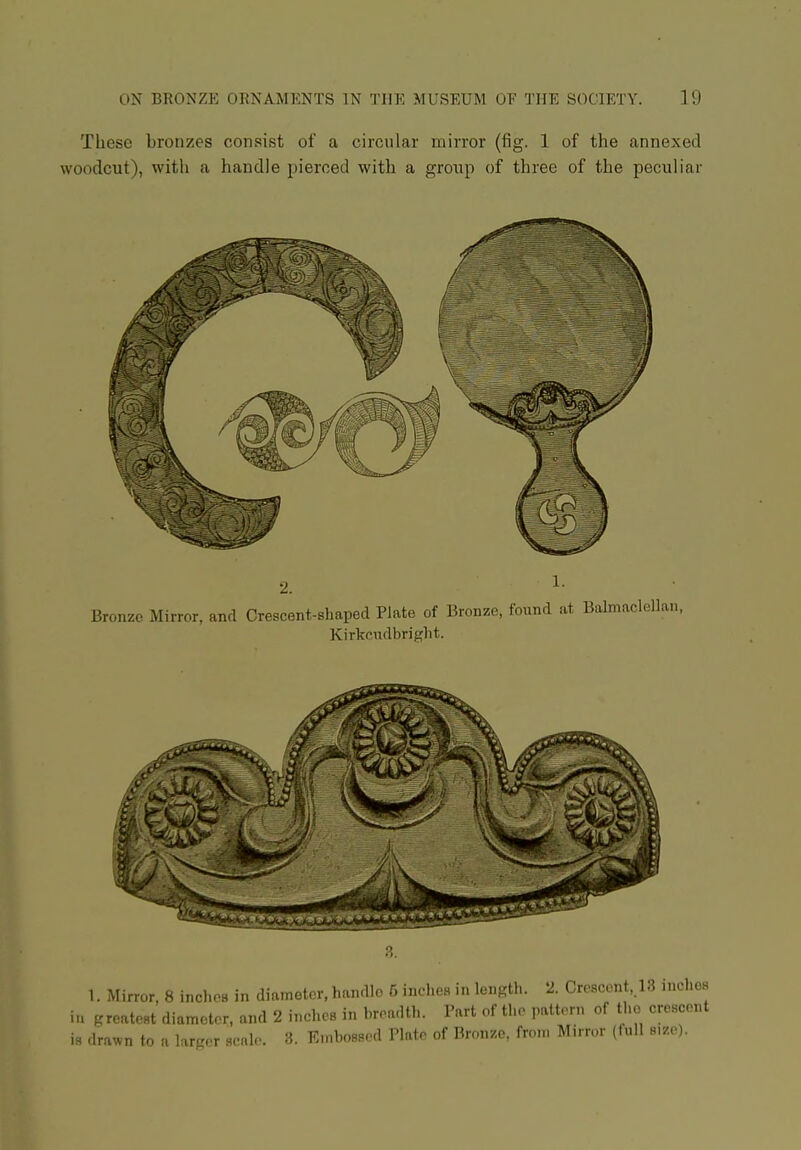 These bronzes consist of a circular mirror (fig. 1 of the annexed woodcut), witli a handle pierced with a group of three of the peculiar 1. Mirror, 8 incl.os in diameter, handle 5 incheH in length. 2. Crescent, 13 inclios in greatest diameter, and 2 inches in hreadth. Part of the pattern of the crescent is drawn to a larger scale. 3. En.bossed Plate of Bronze, from Mirror (full size).