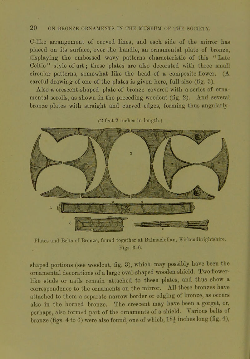 C-like arrangement of curved lines, and each side of the mirror has placed on its surface, over the handle, an ornamental plate of bronze, displaying the embossed wavy patterns characteristic of this Late Celtic  style of art; these plates are also decorated with three small circular patterns, somewhat like the head of a composite flower. (A careful drawing of one of the plates is given here, full size (fig. 3). Also a crescent-shaped plate of bronze covered with a series of orna- mental scrolls, as shown in the preceding woodcut (fig. 2). And several bronze plates with straight and curved edges, forming thus angularly- (2 feet 2 inches in length.) Plates and Belts of Bronze, found together at Balmaclellan, Kirkcudbrightsliire. Figs. 3-6. shaped portions (see woodcut, fig. 3), which may possibly have been the ornamental decorations of a large oval-shaped wooden shield. Two flower- like studs or nails remain attached to these plates, and thus show a correspondence to the ornaments on the mirror. All these bronzes have attached to them a separate narrow border or edging of bronze, as occurs also in the horned bronze. The crescent may have been a gorget, or, perhaps, also formed part of the ornaments of a shield. Various belts of bronze (figs. 4 to G) were also found, one of which, 18| inches long (fig. 4),