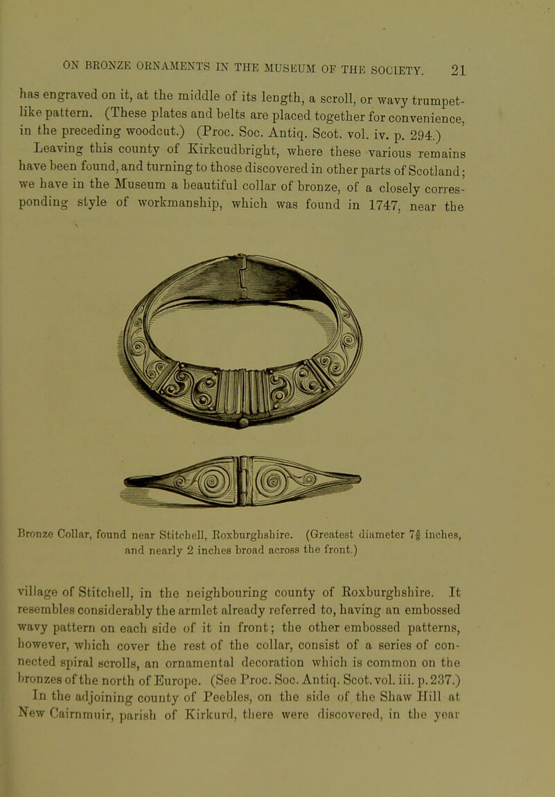 has engraved on it, at the middle of its length, a scroll, or wavy trumpet- like pattern. (These plates and belts are placed together for convenience, in the preceding woodcut.) (Proc. Soc. Antiq. Scot. vol. iv. p. 294.) Leaving this county of Kirkcudbright, where these various remains have been found, and turning to those discovered in other parts of Scotland; we have in the Museum a beautiful collar of bronze, of a closely corres- ponding style of workmanship, which was found in 1747, near the lironze Collar, found near Stitcliell, Roxburglisliire. (Greatest diameter 7| inches, and nearly 2 inches broad across the front.) village of StitchelJ, in the neighbouring county of Koxburghshire. It resembles considerably the armlet already referred to, having an embossed wavy pattern on each side of it in front; the other embossed patterns, however, which cover the rest of the collar, consist of a series of con- nected spiral scrolls, an ornamental decoration which is common on the bronzes of the north of Europe. (See Proc. Soc. Antiq. Scot. vol. iii. p. 237.) In the adjoining county of Peebles, on the side of the Shaw Hill at New Cairnmuir, parish of Kirkurd, there were discovered, in the year