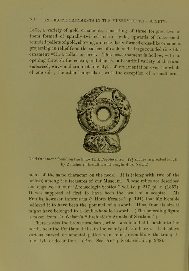 180G, a variety of gold ornaments, consisting of three torques, two of thena formed of spirally-twisted rods of gold, upwards of forty small rounded pellets of gold, showing an irregularly-formed cross-like ornament projecting in relief from the surface of each, and a large rounded ring-like ornament with a collar or neck. This last ornament is hollow, with an opening through the centre, and displays a beautiful variety of the same embossed, wavy and trumpet-like style of ornamentation over tlie whole of one side ; the other being plain, with the exception of a small orna- Gold Ornament found on tlie Sliaw Hill, Peeblesshire. (2J inches in greatest length, by 2 inclies in breadth, and weighs 4 oz. 5 dwt.) ment of the same character on the neck. It is (along with two of the [)ellet8) among the treasures of our Museum. These relics are described and engraved in our  Archaeologia Scotica, vol. iv. p. 217, pi. x. (1857). It was supposed at first to have been the head of a sceptre. Mr Pranks, however, informs us (Hora9 Ferales, p. 194), that Mr Kemble lielieved it to have been the pommel of a sword. If so, from its size it might have belonged to a double-handled sword. (The preceding figure is taken from Dr Wilson's Prehistoric Annals of Scotland.) There is also the bronze scabbard, which was found still farther to tho north, near the Pentland Hills, in the county of Edinburgh. It displays various curved ornamental patterns in relief, resembling the tnimpet like style of decoration. (Proc. Soc. Antif|. Scot. vol. iii. p. 238).