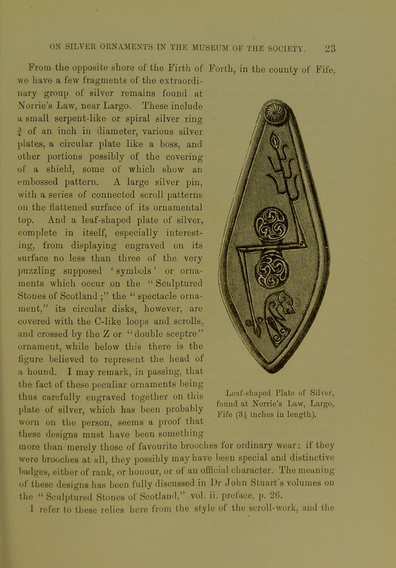 From the opposite shore of the Firth of Forth, in the county of Fife, we have a few fragments of the extraordi- nary group of silver remains found at Norrie's Law, near Largo. These include a small serpent-like or spiral silver ring J of an inch in diameter, various silver plates, a circular plate like a boss, and other portions possibly of the covering of a shield, some of which show an embossed pattern. A large silver pin, with a series of connected scroll patterns on the flattened surface of its ornamental top. And a leaf-shaped plate of silver, complete in itself, especially interest- ing, from displaying engraved on its surface no less than three of the very puzzling supposed ' symbols' or orna- ments which occur on the  Sculptured Stones of Scotland ; the  spectacle orna- ment, its circular disks, however, are covered with the C-like loops and scrolls, and crossed by the Z or double sceptre ornament, while below this there is the ligure believed to represent the head of a hound. I may remark, in passing, that the fact of these peculiar ornaments being thus carefully engraved together on tliis [•late of silver, which has been probably worn on tbe person, seems a proof that these designs must have been something more than merely those of favourite brooches for ordinary wear: if they were brooches at till, they possibly may have been special and distinctive ijadges, either of rank, or honour, or of an oflicial cbaracter. The moaning of these designs has been fully discussed in l)r John Stuarfs volumes on the Sculptured Stones of Scotland, vol. ii. preface, p. 2G. 1 refer to tliese relics here from the siyle of the scroll-work, and the Leaf-Bluiped Plato of Silver, found at Norrie's Law, Largo, Fife (3,i inches in length).