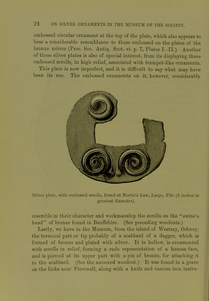embossed circular ornament at the top of the plate, which also appears to hear a considerable resemblance to those embossed on the plates of the bronze mirror (Proc. Soc. Antiq. Scot, vi. p. 7, Plates I.-II.) Another of these silver plates is also of special interest, from its displaying three embossed scrolls, in high relief, associated with trumpet-like ornaments. This plate is now imperfect, and it is difiScult to say what may have been its use. The embossed ornaments on it, however, considerably Silver plate, with embossed scrolls, found at Norrie's Law, Largo, Fife (5 inches in greatest diameter). resemble in their character and workmanship the scrolls on the swine's head of bronze found in Banffshire. (See preceding woodcuts.) Lastly, we have in the Museum, from the island of Westray, Orkney, the terminal part or tip probably of a scabbard of a dagger, which is formed of bronze and plated with silver. It is hollow, is ornamented with scrolls in relief, forming a rude representation of a human face, and is pierced at its upper part with a pin of bronze, for attaching it to the scabbard. (See the annexed woodcut.) It was found in a grave on the links near Pierowall, along with a knife and various iron instru-