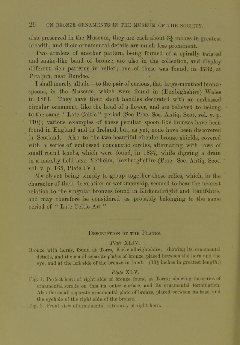 also preserved in the Museura, tliey are each altout 3| inclies in greatest breadth, and their ornamental details are much less prominent. Two armlets of another pattern, being formed of a spirally twisted and snake-like band of bronze, are also in the collection, and display different rich patterns in relief; one of these was found, in 1732, at Pitalpin, near Dundee. I shall merely allude—to the pair of curious, flat, large-mouthed bronze spoons, in the .Museum, which were found in (Denbighshire) Wales in 1861. They have their short handles decorated with an embossed circular ornament, like the head of a flower, and are believed to belong to the same Late Celtic  period (See Proc. Soc. Antiq. Scot. vol. v. p. 110); various examples of these peculiar spoon-like bronzes have been found in England and in Ireland, but, as yet, none have been discovered in Scotland. Also to the two beautiful circular bronze shields, covered with a series of embossed concentric circles, alternating with rows of small round knobs, which were found, in 1837, while digging a drain in a marshy field near Yetholm, Roxburghshire (Proc. Soc. Antiq. Scot, vol. V. p. 165, Plate IV.) My object being simply to group together those relics, which, in the character of their decoration or workmanship, seemed to bear the nearest relation to the singular bronzes found in Kirkcudbright and Banffshire, and may therefore be considered as probably belonging to the same period of  Late Celtic Art. Description of the Platks. Plate XLIV. Biouzo with horus, found at Torrs, Kirkcudbrightshire; sliowiii;; its oniiuneiitul details, and the small separate plates of bronze, placed between the liorn and tlie eye, and at the left side of the bronze in front. (IO4 iuclies in greatest length.) Plate XLV. Fig. 1. Perfect horn of right side of bronze found at Torrs; sliowing tlio series of oruaineutal scrolls on this its outer surface, and its ornanieut.al termination. Also the small separate ornamental plate of bronze, placed between its base, and tiic eyehole of the right side of the bronze. Kig. J. Front view of urnunieiitid i xireniily of right hmii.