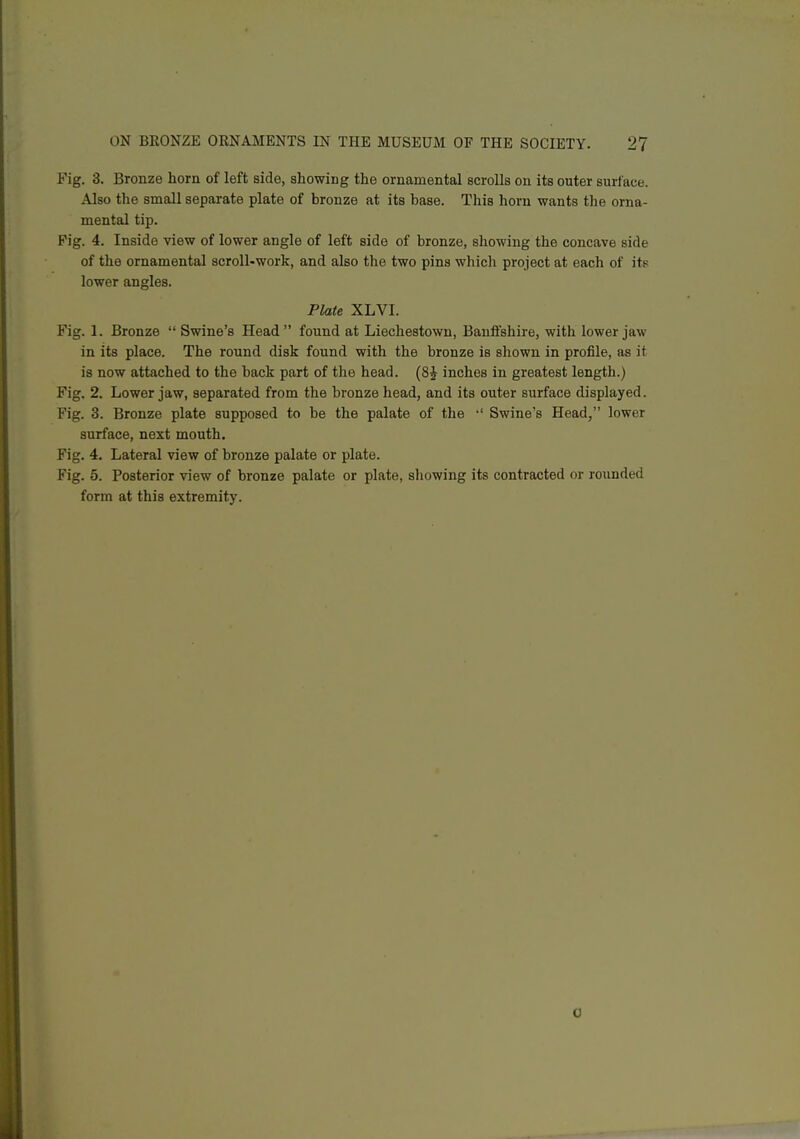 Fig. 3. Bronze horn of left side, showing the ornamental scrolls on its outer surface. Also the small separate plate of bronze at its base. Tliis horn wants the orna- mental tip. Fig. 4. Inside view of lower angle of left side of bronze, showing the concave side of the ornamental scroll-work, and also the two pins which project at each of its lower angles. Plate XLVI. Fig. 1. Bronze  Swine's Head found at Liechestown, Banffshire, with lower jaw in its place. The round disk found with the bronze is shown in profile, as it is now attached to the back part of the head. {S^ inches in greatest length.) Fig. 2. Lower jaw, separated from the bronze head, and its outer surface displayed. Fig. 3. Bronze plate supposed to be the palate of the •' Swine's Head, lower surface, next mouth. Fig. 4, Lateral view of bronze palate or plate. Fig. 5. Posterior view of bronze palate or plate, sliowing its contracted or rounded form at this extremity. 0