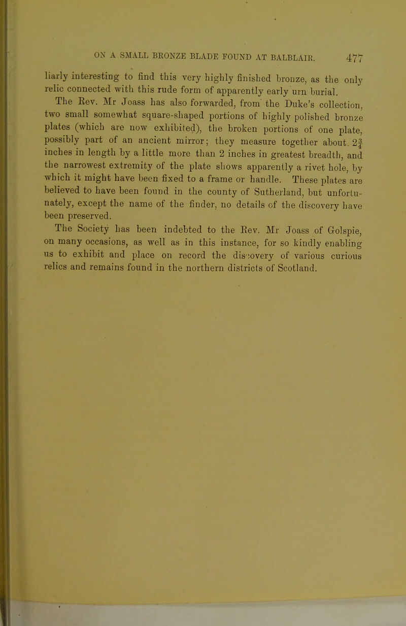 liarly interesting to find this very highly finished bronze, as the only relic connected with this rude form of apparently early urn burial. The Eev. Mr Joass has also forwarded, from the Duke's collection, two small somewhat square-shaped portions of highly polished bronze plates (which are now exhibited), the broken portions of one plate, possibly part of an ancient mirror; they measure together about. 2f inches in length by a little more than 2 inches in greatest breadth, and the narrowest extremity of the plate shows apparently a rivet hole, by which it might have been fixed to a frame or handle. These plates are believed to have been found in the county of Sutherland, but unfortu- nately, except the name of the finder, no details of tlie discovery Ijave been preserved. The Society has been indebted to the Eev. Mr Joass of Golspie, on many occasions, as well as in this instance, for so kindly enabling us to exhibit and place on record the dis ;overy of various curious relics and remains found in the northern districts of Scotland.