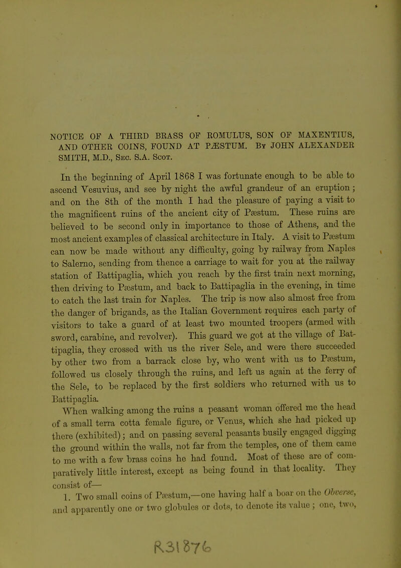 AND OTHER COINS, FOUND AT P^STUM. By JOHN ALEXANDER SMITH, M.D., Seo. S.A. Scot. In tlie beginnmg of April 1868 I was fortunate enough to be able to ascend Vesuvius, and see by night the awful grandeur of an eruption; and on the 8th of the month I had the pleasure of paying a visit to the magnificent ruins of the ancient city of Paestum. These ruins are believed to be second only in importance to those of Athens, and the most ancient examples of classical architecture in Italy. A visit to Paestum can now be made without any difficulty, going by railway from Naples to Salerno, sending from thence a carriage to wait for you at the railway station of Battipaglia, which you reach by the first train next morning, then driving to Ptestum, and back to Battipaglia iu the evening, in time to catch the last train for Naples. The trip is now also almost fi-ee from the danger of brigands, as the Italian Government requires each party of visitors to take a guard of at least two mounted troopers (armed with sword, carabine, and revolver). This guard we got at the viUage of Bat- tipaglia, they crossed with us the river Sele, and were there succeeded by other two from a barrack close by, who went with us to Pa3stum, followed us closely through the ruins, and left us again at the ferry of the Sele, to be replaced by the first soldiers who returned with us to Battipaglia. When walking among the ruins a peasant woman offered me tlie head of a smaU terra cotta female figure, or Venus, which she had picked up there (exhibited); and on passing several peasants busily engaged digging the ground within the walls, not far from the temples, one of them came to me with a few brass coins he had found. Most of these are of com- paratively little interest, except as being found in that locaUty. They consist of— 1. Two small coins of Pwstum,—one having half a boar on the Obverse, and'apparently one or two globules or dots, to denote its value ; one, two,