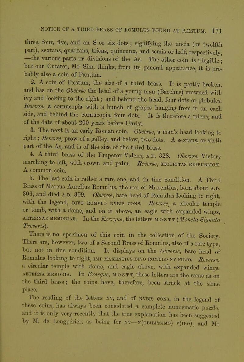 three, four, five, and an S or six dots; signifying the uncia (or twelfth part), sextans, quadrans, triens, quincnnx, and semis or half, respectively, —the various parts or divisions of the As. The other coin is illegible • but our Curator, Mr Sim, tliinks, from its general appearance, it is pro- bably also a coin of Psestum. 2. A coin of Psestum, the size of a third brass. It is partly broken, and has on the Obverse the head of a young man (Bacchus) crowned with ivy and looking to the right; and behind the head, four dots or globules. Reverse, a cornucopia with a bunch of grapes hanging from it on each side, and behind the cornucopia, four dots. It is therefore a triens, and of the date of about 200 years before Christ. 3. The next is an early Eoman coin. Obverse, a man's head looking to right; Reverse, prow of a galley, and below, two dots. A sextans, or sixth part of the As, and is of the size of the third brass. 4. A third brass of the Emperor Valens, a.d. 328. Obverse, Victory marching to left, with crown and palm. Reverse, seoueitas EEiPUBLiCiE. A common coin. 5. The last coin is rather a rare one, and in fine condition. A Third Brass of Marcus Aurelius Eomulus, the son of Maxentius, born about a.d. 306, and died a.d. 309. Obverse, bare head of Eomulus looking to right, ■with the legend, divo eomvlo nvbis cons. Reverse, a circular temple or tomb, with a dome, and on it above, an eagle with expanded wings, AETEENAE MEMOEiAE. In the Exergue, the letters m o s t t {Moneta Signata Trever is). There is no specimen of this coin in the collection of the Society. There are, however, two of a Second Brass of Eomulus, also of a rare type, but not in fine condition. It displays on the Obverse, bare head of Eomulus looking to right, imp maxentius divo eomulo nv filio. Reverse, a circular temple with dome, and eagle above, with expanded wings, AETERNA MEMORIA. In Exergue, m o s T T, these letters are the same as on the third brass; the coins have, therefore, been struck at the same place. The reading of the letters NV, and of nvbis cons, in the legend of these coins, has always been considered a complete numismatic puzzle and it is only very-recently that the true explanation has been suggested' by M. de Longpi^rior, as being for nv—N(oniLi88iMo) v(m()); and Mr