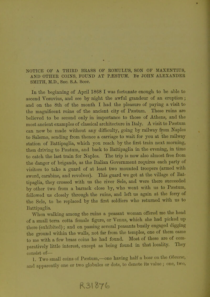 AND OTHER COINS, FOUND AT P^STUM. By JOHN ALEXANDER SMITH, M.D., Seo. S.A. Scot. In tlie beginning of April 1868 I was fortunate enough to be able to ascend Vesuvius, and see by nigbt the awful grandeur of an eruption; and on the 8th of the month I had the pleasure of paying a visit to the magnificent ruins of the ancient city of P^stum. These ruins axe believed to be second only in importance to those of Athens, and the most ancient examples of classical architecture in Italy. A visit to Psestum can now be made without any difi&culty, going by railway from Naples to Salerno, sending from thence a carriage to wait for you at the railway station of Battipaglia, which you reach by the first train next morning, then driving to Ptestum, and back to Battipaglia in the evening, in time to catch the last train for Naples. The trip is now also almost free from the danger of brigands, as the Italian Government requires each party of visitors to take a guard of at least two mounted troopers (armed with sword, carabine, and revolver). This guard we got at the village of Bat- tipaglia, they crossed with us the river Sele, and were there succeeded by other two from a barrack close by, who went with us to Pa^stum, followed us closely through the ruins, and left us again at the ferry of the Sele, to be replaced by the first soldiers who returned with us to Battipaglia. When AvaUcing among the ruins a peasant woman offered me the head of a smaU terra cotta female figure, or Venus, which she had picked up there (exhibited); and on passing several peasants busily engaged diggiiig the ground witliin the walls, not far from the temples, one of them came to me with a few brass coins he had found. Most of these are of com- paratively little interest, except as being found in that locahty. They consist of— 1. Two small coins of Paestum,—one having half a boar on tlie Obverse,