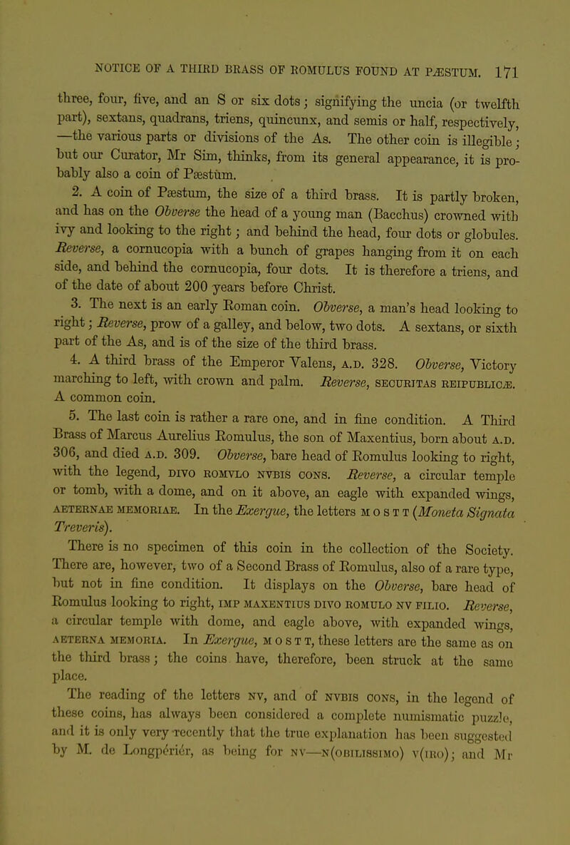 three, four, five, and an S or six dots; signifying the uncia (or twelfth part), sextans, qnadrans, triens, qiiincnnx, and semis or half, respectively, —the various parts or divisions of the As. The other coin is illegible; but our Curator, Mr Sim, thinks, from its general appearance, it is pro- bably also a coin of Psestum. 2. A coin of P^stum, the size of a third brass. It is partly broken, and has on the Obverse the head of a young man (Bacchus) crowned with ivy and looking to the right; and behind the head, four dots or globules. Reverse, a cornucopia with a bunch of grapes hanging from it on each side, and behind the cornucopia, four dots. It is therefore a triens, and of the date of about 200 years before Christ. 3. The next is an early Eoman coin. Obverse, a man's head looking to right; Reverse, prow of a galley, and below, two dots. A sextans, or sixth part of the As, and is of the size of the third brass. 4. A third brass of the Emperor Valens, a.d. 328. Obverse, Victory marching to left, with crown and palm. Reverse, securitas REiPUBLiCiE. A common coin. 5. The last coin is rather a rare one, and in fine condition. A Third Brass of Marcus Aurelius Eomulus, the son of Maxentius, born about a.d. 306, and died a.d. 309. Obverse, bare head of Eomulus looking to right, ■with the legend, divo romvlo nvbis oons. Reverse, a circular temple or tomb, with a dome, and on it above, an eagle with expanded wings, AETERNAE MEMORIAE. In the Exergue, the letters M o s t t (Moneta Signata Treveris). There is no specimen of this coin in the collection of the Society. There are, however, two of a Second Brass of Eomulus, also of a rare type, but not in fine condition. It displays on the Obverse, bare head of Eomulus looking to right, imp maxentius divo romulo nv pilio. Reverse, a circular temple with dome, and eagle above, with expanded wings, AETERNA MEMORiA. In Exergue, M o s T T, these letters are the same as on the third brass; the coins have, therefore, been struck at the same place. The reading of the letters nv, and of nvbis oons, in the legend of these coins, has always been considered a complete numismatic puzzle?, and it is only very recently that the true explanation has Ijecn suggcstetl by M. de Longp^rier, as boing for nv—N(omLissiMo) v(ii{()); and Mr