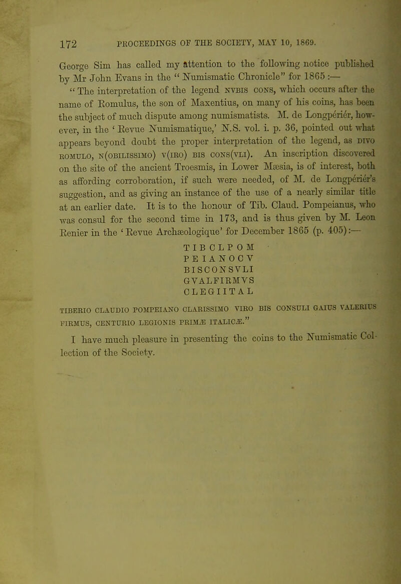 George Sim has called my attention to the following notice published by INlr John Evans in the  ITumismatic Chronicle for 1865 :—  The interpretation of the legend nvbis cons, which occurs after the name of Komulus, the son of Maxentius, on many of his coins, has been the subject of much dispute among numismatists. M. de LongpGniv, how- ever, in the ' Kevue ISTumismatique,' N.S. vol. i. p. 36, pointed out what appears beyond doubt the proper interpretation of the legend, as divo ROMULO, n(obilissimo) v(iro) BIS ooNs(vLi). An inscription discovered on the site of the ancient Troesmis, in Lower Msesia, is of interest, both as affording corroboration, if such were needed, of M. de Longperier's suggestion, and as giving an instance of the use of a nearly similar title at an earlier date. It is to the honoiir of Tib. Claud. Pompeianus, who was consul for the second time in 173, and is thus given by M. Leon Eenier in the ' Eevue Archseologique' for December 1865 (p. 405):— TIBOLPOM PEIANOCV BISCONSVLI GVALFIRMVS CLEGIIT AL TIBEBIO CLAUDIO POMPEIANO OLARISSIMO VIRO BIS CONSULI GAIUS VALERIUS FIRMUS, CENTURIO LEGIONIS PRIMiE ITALICiE. I have much pleasure in presenting the coins to the Numismatic Col- lection of the Society.