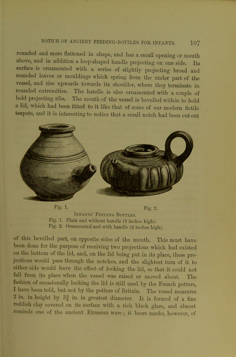 rounded and more flattened in shape, and has a small opening or mouth above, and in addition a loop-shaped handle projecting on one side. Its surface is ornamented with a series of slightly projecting broad and rounded leaves or mouldings which spring from the under part of the vessel, and rise upwards towards its shoulder, where they terminate in rounded extremities. The hancUe is also ornamented with a couple of bold projecting ribs. The mouth of the vessel is beveUed within to hold a lid, which had been fitted to it like that of some of our modem fictile teapots, and it is interesting to notice that a small notch had been cut out Fig. 1. Fig. 2. Infants' Feeding Bottles. Fig. 1. Plain and without handle (3 inches high). Fig. 2. Ornamented and with handle (2 inches high). of this bevelled part, on opposite sides of the mouth. This must have been done for the purpose of receiving two projections which had existed on the bottom of the lid, and, on the lid being put in its place, these pro- jections would pass through the notches, and the slightest turn of it to either side would have the effect of locking the lid, so that it could not faU from its place when the vessel was raised or moved about. The fashion of occasionally locking the lid is still used by the French potters, 1 have been told, but not by the potters of Britain. The vessel measures 2 in. in height by 3f in. in greatest diameter. It is formed of a fine reddish clay covered on its surface with a rich black glaze, and almost reminds one of the ancient Etruscan ware; it bears marks, however, of