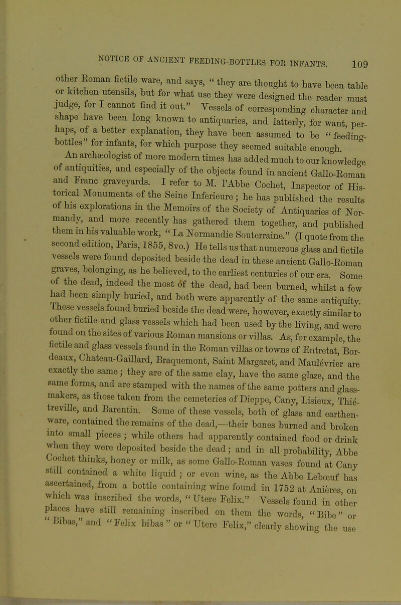 Other Eoman fictHe ware, and says,  they are thought to have been table or kitchen utensils, but for what use they were designed the reader must judge, for I cannot find it out. Vessels of corresponding character and shape have been long known to antiquaries, and latterly, for want per- haps, of abetter explanation, they have been assumed to be feeding bottles for infants, for which purpose they seemed suitable enough An archeeologist of more modem times has added much to our knowledge of antiquities, and especially of the objects found in ancient Gallo-Eoman and Franc graveyards. I refer to M. I'Abbe Cochet, Inspector of His- torical Monuments of the Seine Inferieure; he has published the results of his explorations in the Memoirs of the Society of Antiquaries of I^-or- mandy, and more recently has gathered them together, and pubHshed them m his valuable work,  La l^ormandie Souterraine. (I quote from the second edition, Paris, 1865, 8vo.) He teUs us that numerous glass and fictUe vessels were found deposited beside the dead in these ancient Gallo-Eoman graves, belonging, as he believed, to the earliest centuries of our era Some of the dead, indeed the most of the dead, had been burned, whHst a few had been simply buried, and both were apparently of the same antiquity These vessels found buried beside the dead were, however, exactly similar to other fictile and glass vessels which had been used by the living, and were found on the sites of various Eoman mansions or vHlas. As. for example, the fictUe and glass vessels found in the Eoman villas or towns of Entretat, Bor- deaux, Chateau-Gaillard, Braquemont, Saint Margaret, and Maul^vrier are exactly the same; they are of the same clay, have the same glaze, and the same forms, and are stamped with the names of the same potters and glass- makers, as those taken from the cemeteries of Dieppe, Cany, Lisieux, Tliid- treville, and Barentin. Some of these vessels, both of glass and earthen- ware, contained the remains of the dead,—their bones burned and broken into small pieces; while others had apparently contained food or drink when they were deposited beside the dead ; and in all probability. Abbe Cochet thinks, honey or milk, as some Gallo-Eoman vases found at Cany stiU contained a white liquid ; or even wine, as the Abbe Lebreuf has ascertained, from a bottle containing wine found in 1752 at Anieres on which was inscribed the words,  Utere Felix. Vessels found in other places liave still remaining inscribed on tlicm the words Bibe oi- -Bibas,and Felix bibas  or  Utere Felix, clearly showing the use