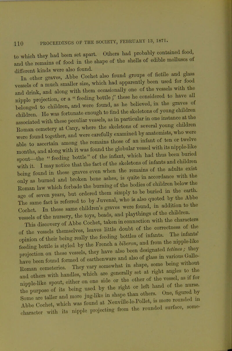 to whicli they had been set apart. Others had probably contained food and the remams of food in the shape of the sheUs of edible moUuscs of different kinds were also found. In other graves, Abbe Cochet also found groups of fictile and glass vessels of a much smaUer size, which had apparently been used for food and drink, and along with them occasionaUy one of the vessels with the nipple projection, or a  feeding bottlethese he considered to have aU belonged to children, and were found, as he beHeved, in the graves of children He was fortunate enough to find the skeletons of young children associated with these peculiar vessels, as in particular in one mstance at the Koman cemetery at Cany, where the skeletons of several young children were found together, and were carefuUy examined by anatomists, who were lie to ascertain among the remains those of an infant of ten or welve months, and along with it was found the globular vessel with xts nipple-hke Toui^the  feeding bottle of the infant, which had thus been buned wilh it. I may notice that the fact of the skeletons of mfants and children being found in these graves even when the remains of the adults «xist only as burned and broken bone ashes, is quite m accordance with he Roman law which forbade the burning of the bodies of ^-^^.^^^^^^^^^ a.e of seven years, but ordered them simply to be buried in the eaith. The same fact'is referred to by Juvenal, who -/l^^-^^^^J^^.^^^^^^^! Cochct. In these same children's graves were found, in addition to the vessels of the nurseiy, the toys, beads, and playthings of 1- chd^ren This discovery of Ibbe Cochet, takeninconnection .vith the characte^ of the vessels tLmselves, leaves little doubt of the coi^ectness of the piln of their being reaUy the feeding bottles of - J^f feeding bottle is styled by the French a Uieron, and ^7 ^^^^ ^P^^^^ proiection on these vessels, they have also been designated t^Unes ; have been found formed of earthenware and also of glass m -nous GaUo iattor ;l its nipp.0 projecting from the rounded surface, some
