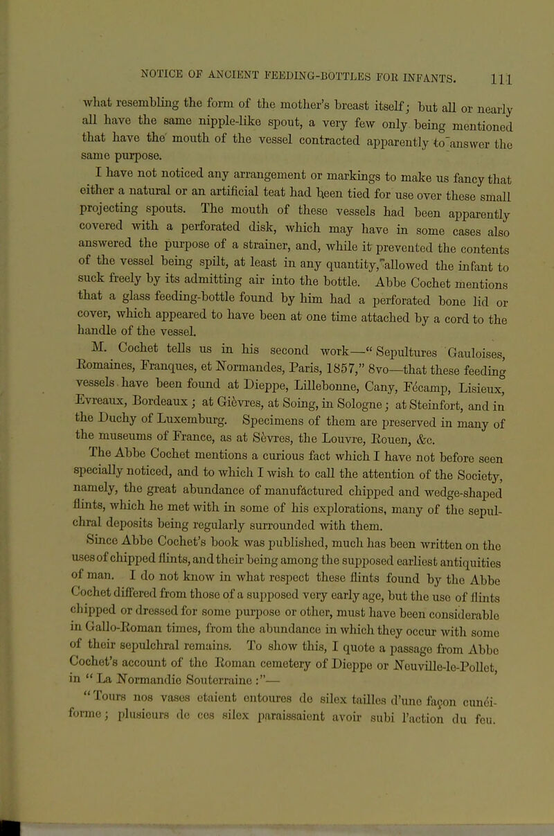 wliat resembling the form of tlie mother's breast itself; but aU or nearly aU have the same nipple-like spout, a very few only being mentioned that have the' mouth of the vessel contracted apparently to'answcr the same purpose. I have not noticed any arrangement or markings to make us fancy that either a natural or an artificial teat had been tied for use over these small projecting spouts. The mouth of these vessels had been apparently covered with a perforated disk, which may have in some cases also answered the purpose of a strainer, and, while it prevented the contents of the vessel being spilt, at least in any quantity,':aUowed the infant to suck freely by its admitting air into the bottle. Abbe Cochet mentions that a glass feeding-bottle found by him had a perforated bone lid or cover, which appeared to have been at one time attached by a cord to the handle of the vessel. M. Cochet tells us in his second work— Sepultures Gauloises, Eomaines, Franques, et Normandes, Paris, 1857, 8vo—that these feeding vessels.have been found at Dieppe, Lillebonne, Cany, Fdcamp, Lisieux, Evi-eaux, Bordeaux ; at Gi6vres, at Soing, in Sologne; at Steinfort, and in the Duchy of Luxemburg. Specimens of them are preserved in many of the museums of France, as at S6vres, the Louvre, Eouen, &c. The Abbe Cochet mentions a curious fact which I have not before seen specially noticed, and to which I wish to call the attention of the Societj--, namely, the great abundance of manufactured chipped and wedge-shaped flints, which he met with in some of his explorations, many of the sepul- chral deposits being regularly surrounded with them. Since Abbe Cochet's book was published, much has been written on the uses of chipped flints, and their being among the supposed earliest antiquities of man. I do not know in what respect these flints found by the Abbe Cochet difiered from those of a supposed very early age, but the use of Jlints chipped or dressed for some purpose or other, must have been considerable in Gallo-Eoman times, from the abundance in which they occur with some of their scpulcliral remains. To show this, I quote a passage from Abbe Cochet's account of the Eoman cemetery of Dieppe or J^TouviUe-le-PoUet in  La Normandio Souterraine :—  Tours nos vasos etaient ontoures do silex tailles d'lmo fayon cundi- formc; plusicurs do cos silox paraissaiont avoii' subi Taction du fou.