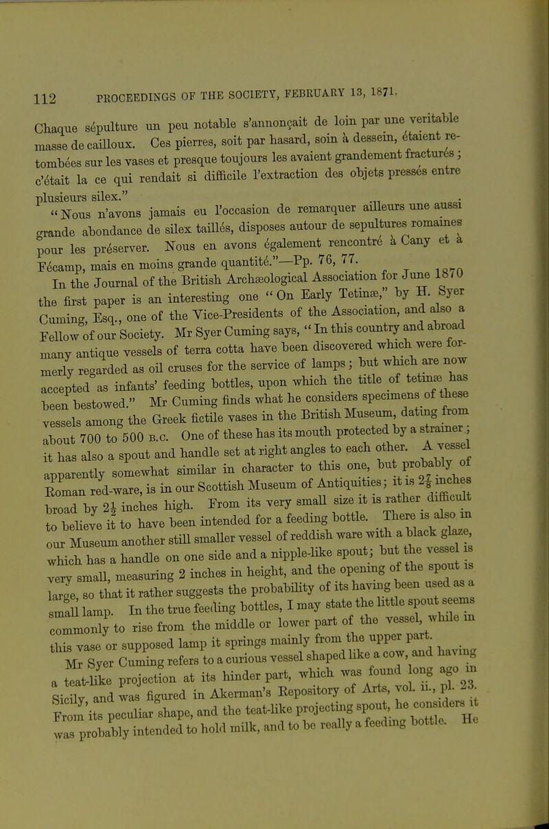 Chaque s.^pulture un peu notable s'annongait de loin par une veritable masse de cailloux. Ces pierres, soit par hasard, soin k dessein, eteient re- tombees sur les vases et presqne toujours les avaient grandement fractures ; c'^tait la ce qui rendait si difficile I'extraction des objets presses entre plusieurs silex. Nous n'avons jamais eu I'occasion de remarquer axlleurs une aussi orande abondance de silex taill^s, disposes autour de sepultures romaines pour les preserver. iTous en avons ^galement rencontr6 k Cany et k Encamp, mais en nioins grande quantity.—Pp. 76, 77.^ In the Journal of the British Archseological Association for June 1810 the first paper is an interesting one On Early Tetm^, by H. Syer Cuminc Esq., one of the Vice-Presidents of the Association, and also a Fellow'of our Society. Mr Syer Cuming says,  In this country and abroad many antique vessels of terra cotta have been discovered which were for- merly regarded as oil cruses for the service of lamps; but which are now accepted as infants' feeding bottles, upon which the title of tetu.. ha been bestowed. Mr Cuming finds what he considers specimens of the^ vessels among the Greek fictile vases in the British Museum dating from Tout 700 to 500 B.C. One of these has its mouth protected by a s ramer t has also a spout and handle set at right angles to each other. A vesse Ipparently somewhat similar in character to this one but probably of Eoman red-ware, is in our Scottish Museum of Antiqu ties; i is 2| inches broTd by 2i incLs high. From its very smaU size it is rather difficult to believe it to have been intended for a feeding bottle. There is also in our M^eum another still smaUer vessel of reddish ware with a black glaze wMch has a handle on one side and a nipple-like spout ; but he vesse „all, measuring 2 inches in height, and the opening of the spout is lZ\o that it rather suggests the probabiHty of its having been used as a smaS lamp. In the true feeding bottles, I may state the httle spout seems rmmonly to rise from the middle or lower paxt of the vessel, while in IL vase or supposed lamp it springs mainly from the upper part. mTyer Cu^g refers to a curious vessel shaped hke a cow and having a t^uie projectL at its hinder part, which was found ong ago m Si UV L was figured in Akerman's Repository of Arts, vol. n., pi. 23 From i fpeculiar'shape, and the teat-like projectuig spout, 1- —^^^^^ was probably intended to hold milk, and to be really a feeduig bottle. He