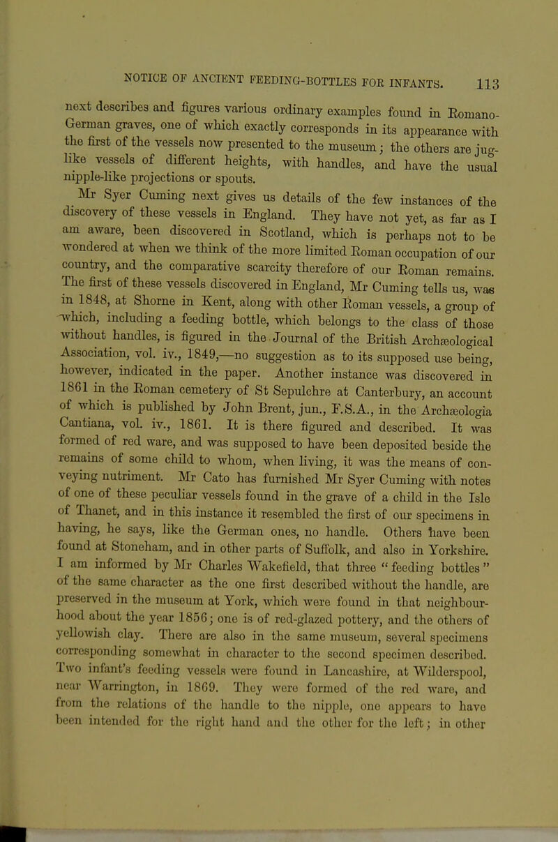 next describes and figures various ordinary examples found in Eomano- German graves, one of which exactly corresponds in its appearance with the first of the vessels now presented to the museum; the others are jug- like vessels of difi-erent heights, with handles, and have the usual nipple-like projections or spouts. Mr Syer Cuming next gives us details of the few instances of the discovery of these vessels in England. They have not yet, as far as I am aware, been discovered in Scotland, which is perhaps not to be wondered at when we think of the more limited Eoman occupation of our country, and the comparative scarcity therefore of our Eoman remains. The first of these vessels discovered in England, Mr Cuming teUs us, was in 1848, at Shorne in Kent, along with other Eoman vessels, a group of Tvhich, including a feeding bottle, which belongs to the class of those ^vithout handles, is figured in the -Journal of the British Archteological Association, vol. iv., 1849,—no suggestion as to its supposed use being, however, indicated in the paper. Another instance was discovered Si 1861 in the Eoman cemetery of St Sepulchre at Canterbury, an account of which is published by John Brent, jun., F.S.A., in the Archc^ologia Cantiana, vol iv., 1861. It is there figured and described. It was formed of red ware, and was supposed to have been deposited beside the remains of some child to whom, when living, it was the means of con- veying nutriment. Mr Cato has furnished Mr Syer Cuming with notes of one of these peculiar vessels found in the grave of a child in the Isle of Thanet, and in this instance it resembled the first of our specimens in having, he says, like the German ones, no handle. Others have been found at Stoneham, and in other parts of Sufiolk, and also in Yorkshire. I am informed by Mr Charles Wakefield, that three  feeding bottles  of the same character as the one first described without the handle, are preserved in the museum at York, which were found in that neighbour- hood about the year 1856; one is of red-glazed pottery, and the others of yellowish clay. There are also in the same museum, several specimens corresponding somewhat in character to the second specimen described. Two infant's feeding vessels were found in Lancashire, at Wilderspool, near Warrington, in 1869. Tlioy were formed of the red ware, and from the relations of the handle to the nipple, one appears to have been intended for the right hand and the other for the left; iu other