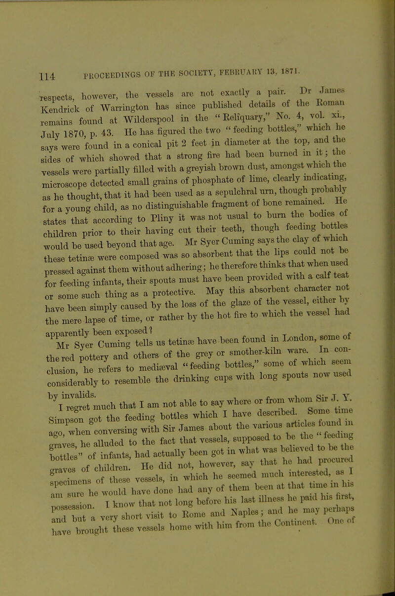 respects, however, the vessels are not exactly a pair. Dr Jan.e.s Kendrick of Warrington has since published details of the Roman remains found at WUderspool in the  Eeliquary, No. 4, vol. xi., July 1870 p 43. He has figured the two feeding bottles, which he says were found in a conical pit 2 feet in diameter at the top, and the sides of which showed that a strong fire had been burned in it; the vessels were partiaUy filled with a greyish brown dust, amongst which the microscope detected smaU grains of phosphate of lime, clearly mdicatmg, as he thought, that it had been used as a sepulchral um, though probably for a young child, as no distinguishable fragment of bone remained He states that according to Pliny it was not usual to biirn the bodies o chHdren prior to their having cut their teeth, though feeding bottles would be used beyond that age. Mr Syer Cuming says the clay of which these tetin^ were composed was so absorbent that the lips could not be ^r edagainstthemwithoutadhering; hethereforetl^^ L feeding infants, their spouts must have been provided with a calf tea or some s^ch thing as a protective. May tliis absorbent —- t have been simply caused by the loss of the glaze of the vessel, either bj iTmere Vof time, or rather by the hot fire to which the vessel had -^rZ^^:^ us tetin. have been found in London, some of the red pottery and others of the grey or smother-kibi ware n con- Is on,'he refers to mediaeval feeding bottles, so- of which seem condderably to resemble the drinking cups with long spouts now used much that I am not able to say where or froni whom Sir J Y Simp fn t the feeding bottles which I have described^ Some tim ^^wBen conversing with Sir James about the various araves he alluded to the fact that vessels, supposed to be the feed ng Si of infants, had actually been got in what was beW ^ be e craves of children. He did not, however, say that he ^ad procurea ^ Z of these vessels in which he seemed much interested, a.. 1 rrrh: wTh:: do'ne had any of them been at that time in h. ZsZn. I know that not long before his last illness he paid Ins firs^ C bTa very short visit to Eome and .Naples; and he may perhaps r.ve Wtl-se ve.s.sels home with him from the Continent. Ono of