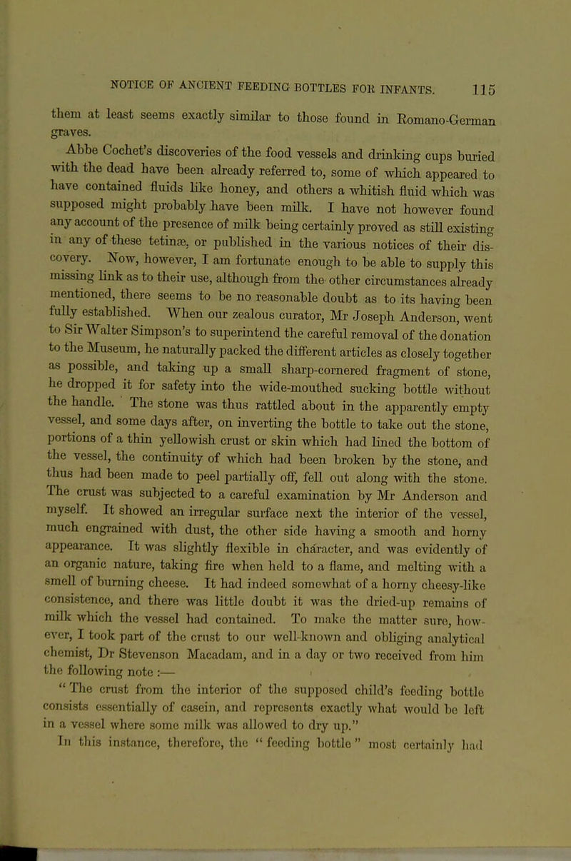 them at least seems exactly simHar to those found in Romano-German gKives. Abbe Cochet's discoveries of the food vessels and drinking cups buried with the dead have been already referred to, some of which appeared to have contained fluids like honey, and others a whitish fluid which was supposed might probably have been mUk. I have not however found any account of the presence of milk being certainly proved as stiU existing in any of these tetina?, or published in the various notices of their dis- covery. Now, however, I am fortunate enough to be able to supply this missing link as to their use, although from the other circumstances aiready mentioned, there seems to be no reasonable doubt as to its having been fuUy established. When our zealous curator, Mr Joseph Anderson*^ went to Sir Walter Simpson's to superintend the careful removal of the donation to the Museum, he naturally packed the diff-erent articles as closely together as possible, and taking up a smaU sharp-cornered fragment of stone, he dropped it for safety into the wide-mouthed sucking bottle without the handle. The stone was thus rattled about in the apparently empty vessel, and some days after, on inverting the bottle to take out the stone, portions of a thin yeUowish crust or skin which had lined the bottom of the vessel, the continuity of which had been broken by the stone, and thus had been made to peel partially off, fell out along with the stone. The crust was subjected to a careful examination by Mr Anderson and myself. It showed an irregular surface next the interior of the vessel, much engrained with dust, the other side having a smooth and horny appearance. It was slightly flexible in character, and was evidently of an organic nature, taking fire when held to a flame, and melting Avith a smell of burning cheese. It had indeed somewhat of a homy cheesy-like consistence, and there was little doubt it was the dried-up remains of milk which the vessel had contained. To make the matter sure, how- ever, I took part of the crust to our well-known and obliging analytical chemist, Dr Stevenson Macadam, and in a day or two received from him the following note :—  The crust from the interior of the supposed child's feeding bottle consists essentially of casein, and represents exactly Avhat would be left in a vessel where some milk was allowed to dry up. In tliis instance, therefore, the  feeding l)ottIc  mn.st certainly li;ul