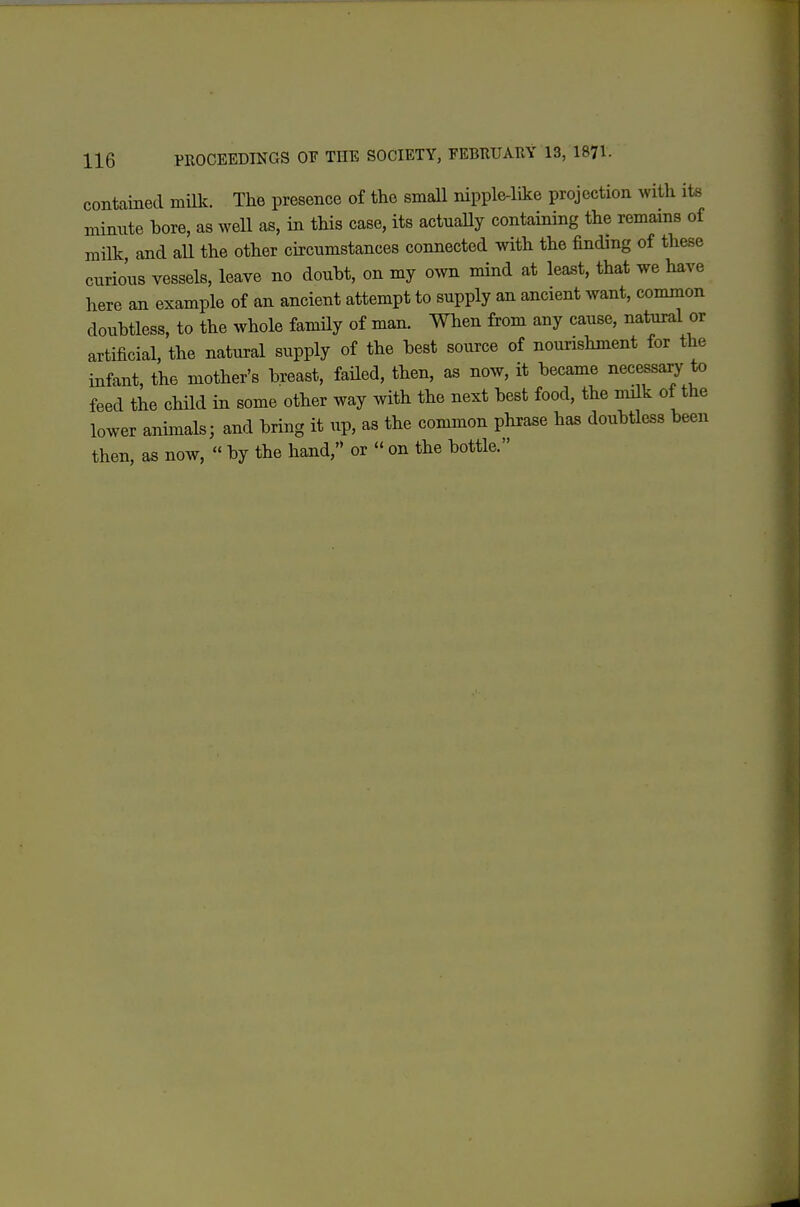 contained milk. The presence of the small nipple-like projection with its minute bore, as well as, in this case, its actuaUy containing the remains of milk and aU the other circumstances connected with the finding of these curious vessels, leave no douht, on my own mind at least, that we have here an example of an ancient attempt to supply an ancient want, common doubtless, to the whole famUy of man. When from any cause, natural or artificial, the natural supply of the best source of nourishment for the infant, the mother's breast, failed, then, as now, it became necessa^ to feed the child in some other way with the next best food, the milk of the lower animals; and bring it up, as the common phrase has doubtless been then, as now,  by the hand, or  on the bottle.