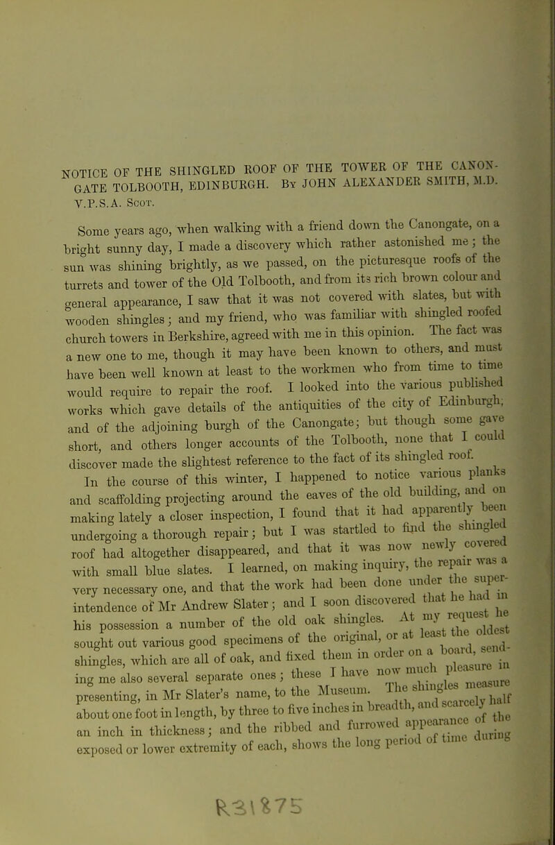 GATE TOLBOOTH, EDINBURGH. By JOHN ALEXANDER SMITH, M.D. V.P.S.A. Scot. Some years ago, when walking with a friend down the Caaongate, on a hriaht sunny day, I made a discovery which rather astonished me; the sun was shining brightly, as we passed, on the picturesque roofs of the turrets and tower of the Old Tolbooth, and from its rich brown colour and ..eneral appearance, I saw that it was not covered with slates, but with wooden shingles; and my friend, who was familiar with shingled roofed church towers in Berkshire, agreed with me in this opinion. The fact was a new one to me, though it may have been known to others, and must have been weU known at least to the workmen who from tmie to time would require to repair the roof. I looked into the various pubhshed works which gave details of the antiquities of the city of Edinburgh, and of the adjoining burgh of the Canongate^ but though some gave short, and others longer accounts of the Tolbooth, none that I could discover made the sHghtest reference to the fact of its shmgled roof. In the course of this winter, I happened to notice various planks and scaffolding projecting around the eaves of the old buddmg and on making lately a closer inspection, I found that it had apparent y been undergoing a thorough repair; but I was startled to fijid the shmgled roof had altogether disappeared, and that it was now newly covered with smaU blue slates. I learned, on making inquiry, the repair was a very necessary one, and that the work had been done ^^^^^^/^^^f  intendence of Mr Andrew Slater; and I soon discovered that he had m his possession a number of the old oak shingles. A t sought out various good specimens of the original, or at least ^dest shingles, which are all of oak, and fixed them in order on a ^^^^^^l ing me also several separate ones; these I have ~M^— presenting, in Mr Slater's name, to the Museum. The sl^^^o^^J^ Lut onelot in length, by three to five inches in breadth, and sc^^^^^^^^^ an inch in thickness; and the ribbed and furrowed app. ran e o exposed or lower extremity of each, shows the long per.od of tune g