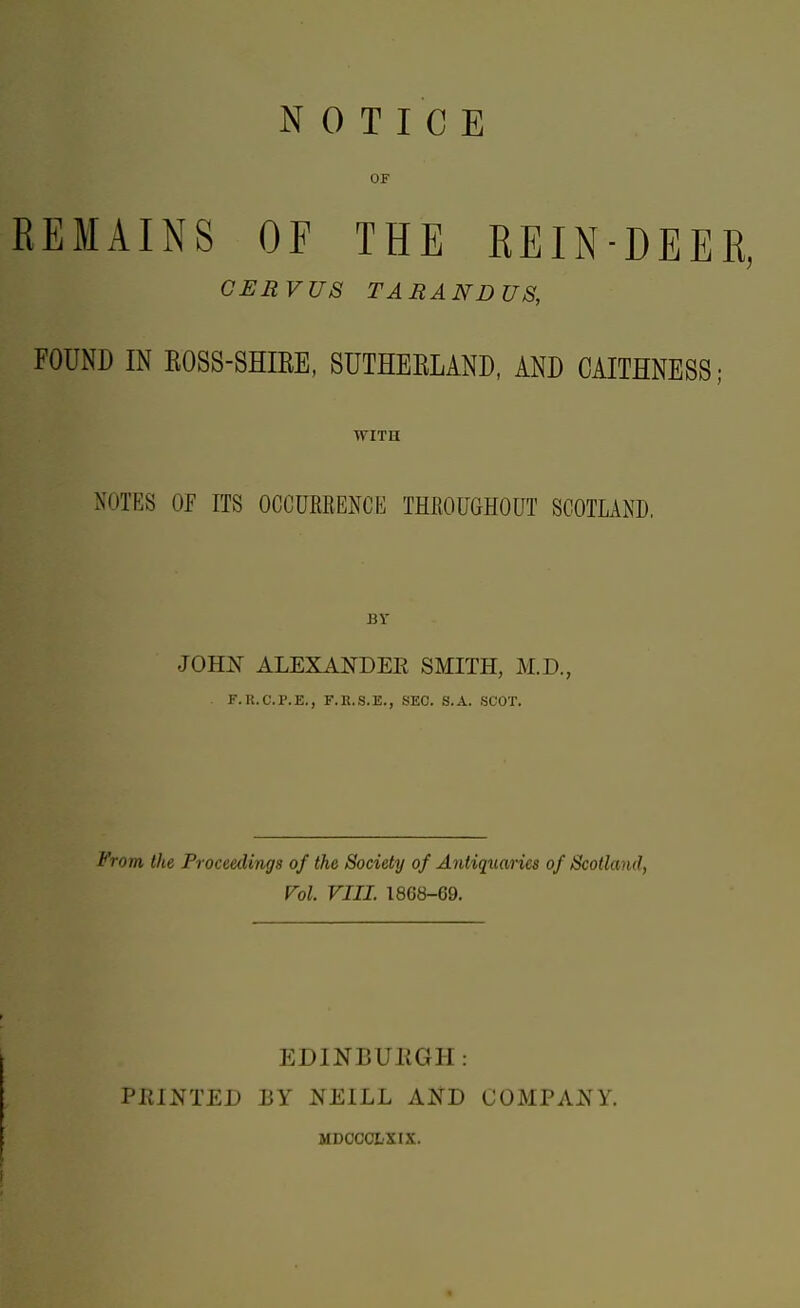 NOTICE OF REMAINS OF THE REIN-DEER, GERVUS TARANDUS, FOUND IN EOSS-SHIEE, SUTHEELAND, AND CAITHNESS; WITH NOTES OF ITS OCCURKExNCE THROUGHOUT SCOTLAND. BY JOHjS ALEXANDEE smith, M.D., F.U.C.P.E., F.K.S.E., SEC. S.A. SCOT. from the Proceedings of the Society of Antiquaries of Scotland, Vol. VIII. 1868-69. EDINBUPtGH : FEINTED BY KEILL AI^D COMPAKY. MDOCCLXIX. «