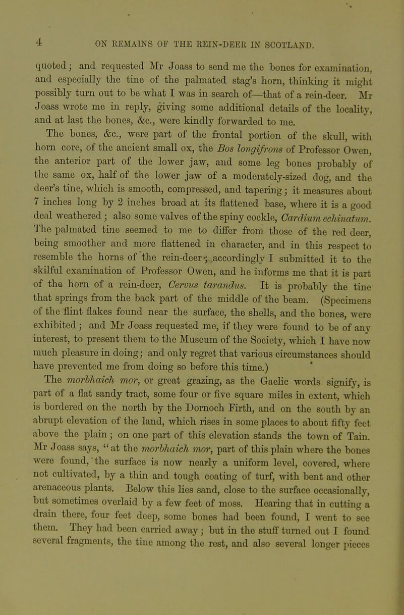 quoted; and requested Mr Joass to send me the bones for examination, and especially the tine of the palmated stag's horn, thinking it might possibly turn out to be what I was in search of—that of a rein-deer. Mr Joass wrote me in reply, giving some additional details of the locality, and at last the bones, &c., were kindly forwarded to me. The bones, &c., were part of the frontal portion of the skull, with horn core, of the ancient small ox, the Bos longifrons of Professor Owen, the anterior part of the lower jaw, and some leg bones probably of the same ox, haK of the lower jaw of a moderately-sized dog, and the deer's tine, which is smooth, compressed, and tapering; it measures about 7 inches long by 2 inches broad at its flattened base, where it is a good deal weathered; also some valves of the spiny cockle, Gardium echinatmn. The palmated tine seemed to me to differ fi-om those of the red deer, being smoother and more flattened in character, and in this respect to resemble the horns of the rein-deer .accordingly I submitted it to the skilful examination of Professor Owen, and he informs me that it is part of the horn of a rein-deer, Ceruus tarandus. It is probably the tine that springs from the back part of the middle of the beam. (Specimens of the flint flakes found near the sui-face, the shells, and the bones, were exhibited ; and Mr Joass requested me, if they were found to be of any interest, to present them to the Museum of the Society, which I have now much pleasure in doing; and only regret that various circumstances should have prevented me from doing so before this time.) The morhhaich mor, or great grazing, as the Gaelic words signify, is part of a flat sandy tract, some four or five square miles in extent, which is bordered on the north by the Dornoch Firth, and on the south by an abrupt elevation of the land, which rises in some places to about fifty feet above the plain; on one part of this elevation stands the town of Tain. Mr Joass says, at the morhhaich mor, part of tliis plain where the bones were found, the surface is now nearly a uniform level, covered, where not cultivated, by a thin and tough coating of turf, with bent and other arenaceous plants. lielow this lies sand, close to the surface occasionally, but sometunes overlaid by a few feet of moss. Hearing that in cutting a dram there, four feet deep, some bones had been found, I went to see them. They had been carried away; but in the stuff turned out I found several fragments, the tine among the rest, and also several longer pieces