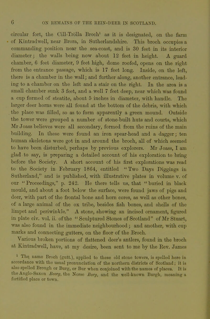 circular fort, the Cill-Trolla Broch^ as it is designated, on the farm • of Kintradwell, near Brora, in Sutherlandshire. This broch occupies a commanding position near the sea-coast, and is 30 feet in its interior diameter; the walls being now about 12 feet in height. A guard chamber, 6 feet diameter, 9 feet high, dome roofed, opens on the right from the entrance passage, which is 17 feet long. Inside, on the left, there is a chamber in the wall; and further along, another entrance, lead- ing to a chamber on the left and a stair on the right. In the area is a small chamber sunk 3 feet, and a well 7 feet deep, near which was found a cup formed of steatite, about 5 inches in diameter, with handle. The larger deer horns were aU found at the bottom of the debris, with which the place was filled, so as to form apparently a green mound. Outside the tower were grouped a number of stone-built huts and courts, which Mr Joass believes were all secondary, formed from the ruins of the main building. In these were found an iron spear-head and a dagger; ten human skeletons were got in and around the broch, all of which seemed to have been disturbed, perhaps by previous explorers. Mi* Joass, I am glad to say, is preparing a detailed account of his exploration to bring before the Society. A short account of his first explorations was read to the Society in February 1864, entitled Two Days Diggings in Sutherland, and is published, with illustrative plates in volume v. of our  Proceedings, p. 242. He there tells us, that  buried in black mould, and about a foot below the surface, were found jaws of pigs and deer, with part of the frontal bone and horn cores, as well as other bones, of a large animal of the ox tribe, besides fish bones, and shells of the limpet and periwinkle. A stone, showing an incised ornament, figured in plate civ, vol. ii. of the Sculptured Stones of Scotland of Mr Stuart, was also found in the immediate neighbourhood; and another, with cup marks and connecting gutters, on the floor of the Broch. Various broken portions of flattened deer's antlers, found in the broch at Kintradwell, have, at my desire, been sent to me by the Eev. James 1 The name Broch (gutt.), applied to these old stone towers, is spelled here in accordance with the usual pronunciation of the northern districts of Scotland; it is also spelled Brough or Burg, or Bur when conjoined with the names of places. It is the Anglo-Saxon Beorg, tho Norse JBorff, and the well-known Burgh, meaning a fortified place or town.