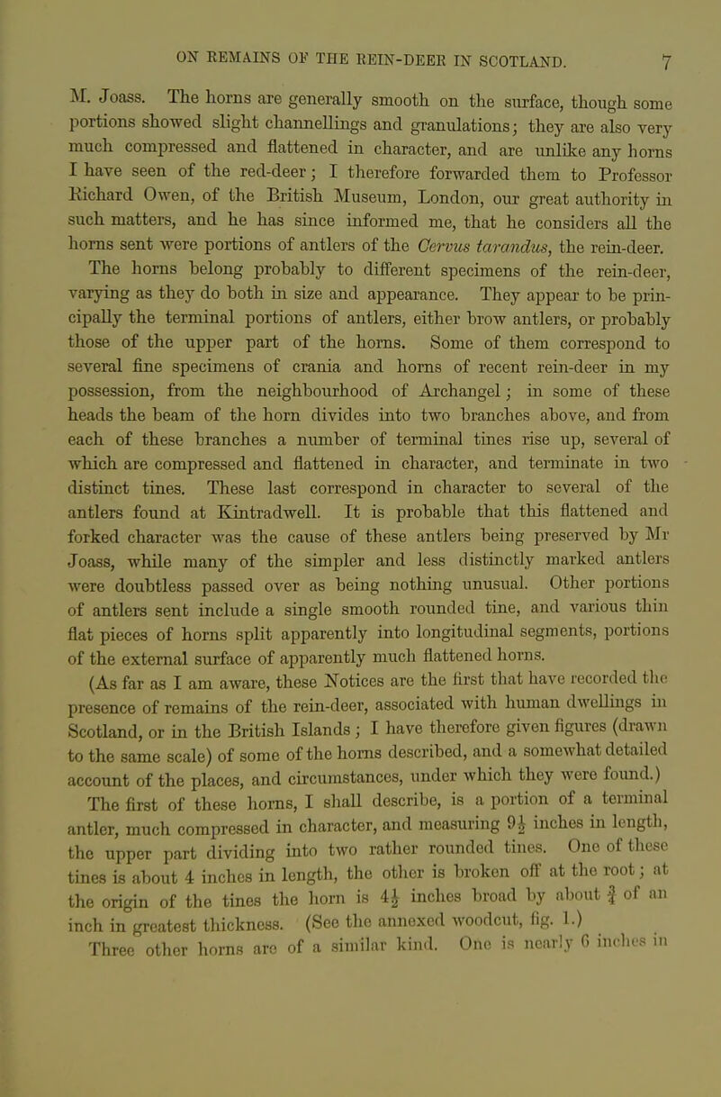 M. Joass. The horns are generally smooth on the surface, though some portions showed slight channellings and granulations; they are also very much compressed and flattened in character, and are unlilce any horns I have seen of the red-deer; I therefore forwarded them to Professor Eichard Owen, of the British Museum, London, our great authority in. such matters, and he has since informed me, that he considers all the horns sent were portions of antlers of the Cervus tarandus, the rein-deer. The horns belong probably to different specimens of the rein-deer, varying as they do both in. size and appearance. They appear to be prin- cipally the terminal portions of antlers, either brow antlers, or probably those of the upper part of the horns. Some of them correspond to several fine specimens of crania and horns of recent rein-deer iu my possession, from the neighbourhood of Archangel; in some of these heads the beam of the horn divides into two branches above, and from each of these branches a number of terminal tines rise up, several of which are compressed and flattened in character, and terminate in two distinct tines. These last correspond in character to several of the antlers found at Kintradwell. It is probable that this flattened and forked character was the cause of these antlers being preserved by Mr Joass, while many of the simpler and less distinctly marked antlers were doubtless passed over as being nothing unusual. Other portions of antlers sent include a single smooth rounded tine, and various thin flat pieces of horns split apparently into longitudinal segments, portions of the external surface of apparently much flattened horns. (As far as I am aware, these Notices are the first that have recorded the presence of remains of the rein-deer, associated with human dwellings in Scotland, or in the British Islands ; I have therefore given figures (drawn to the same scale) of some of the horns described, and a somewhat detailed account of the places, and circumstances, under which they were found.) The first of these horns, I shaU describe, is a portion of a termmal antler, much compressed in character, and measui-ing 9^ inches in length, the upper part dividing into two rather rounded tines. One of these tines is about 4 inches in length, the other is broken off at the root j at the origin of the tines the horn is 41 inches broad by about f of an inch in greatest thickness. (See the annexed woodcut, fig. 1.) Three otlier horns are of a similar kind. One is nearly G inches in