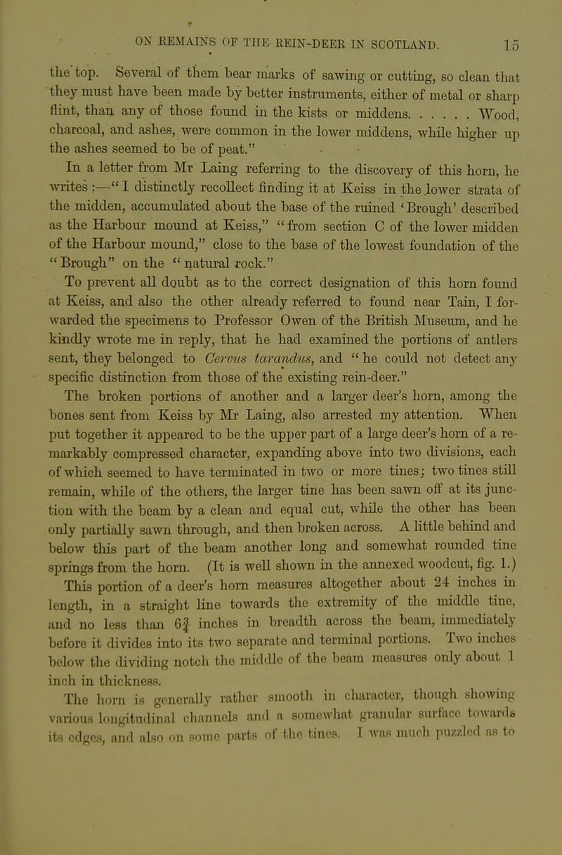 the top. Several of them bear marks of sawing or cutting, so clean that they must have been made by better instruments, either of metal or shai-p flint, than any of those found in the kists or middens Wood, charcoal, and ashes, were common in the lower middens, while higher up the ashes seemed to be of peat. In a letter from Mr Laing referring to the discovery of this horn, he writes ;— I distinctly recoUect finding it at Keiss in the lower strata of the midden, accumulated about the base of the ruined 'Brough' described as the Harbour mound at Keiss,  from section C of the lower midden of the Harbour mound, close to the base of the lowest foundation of the Brough on the  natural rock. To prevent all doubt as to the correct designation of this horn foimd at Keiss, and also the other already referred to found near Tain, I for- warded the specimens to Professor Owen of the British Museum, and he kindly wrote me in reply, that he had examined the portions of antlers sent, they belonged to Gervus tarandus, and  he could not detect any specific distinction from those of the existing rein-deer. The broken portions of another and a larger deer's horn, among the bones sent from Keiss by Mr Laing, also arrested my attention. When put together it appeared to be the upper part of a large deer's horn of a re- markably compressed character, expanding above into two divisions, each of which seemed to have terminated in two or more tines; two tines still remain, while of the others, the larger tine has been sawn ofi at its junc- tion with the beam by a clean and equal cut, while the other has been only partially sawn through, and then broken across. A little behind and below this part of the beam another long and somewhat rounded tine springs from the horn. (It is well shown in the annexed woodcut, fig. 1.) This portion of a deer's horn measures altogether about 24 inches in length, in a straight line towards the extremity of the middle tine, and no less than 6f inches in breadth across the beam, immediately before it divides into its two separate and terminal portions. Two inches below the dividing notch the middle of the beam measures only about 1 inch in thickness. The horn is generally rather smooth in character, though showing various longitudinal channels and a somewhat granular surface toAvards its edges, and also on some parts of the tines. I was much puzzled as tn