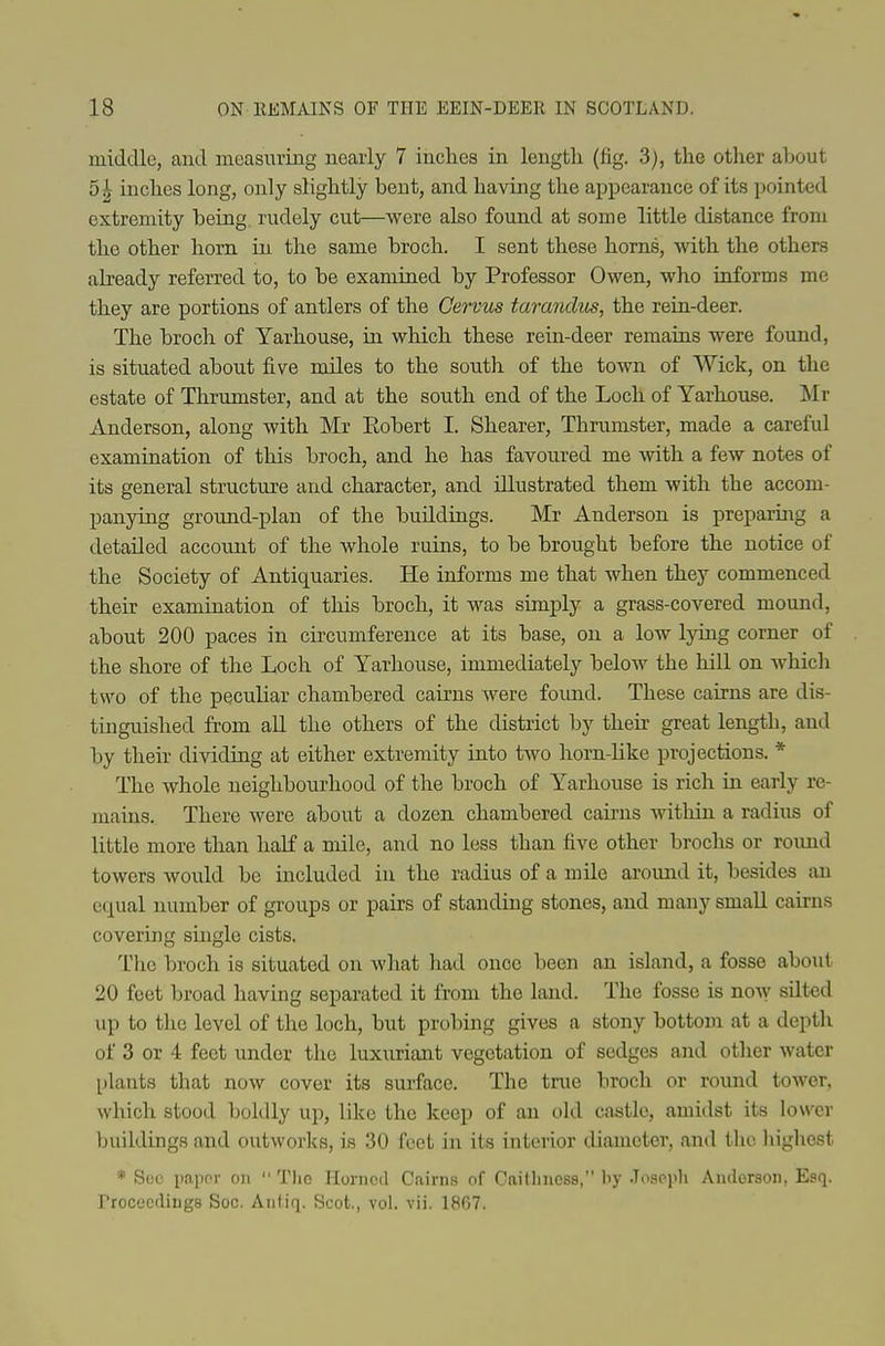 middle, and measuring nearly 7 inches in length (fig. 3), the other about 5^ inches long, only slightly bent, and having the appearance of its jjointed extremity being, rudely cut—were also found at some little distance from the other horn in the same broch. I sent these horns, with the others abeady referred to, to be examined by Professor Owen, who informs me they are portions of antlers of the Cervus tarandm, the reia-deer. The broch of Yarhouse, in. which these rein-deer remains were found, is situated about five miles to the south of the town of Wick, on tlie estate of Thrumster, and at the south end of the Loch of Yarhouse. Mr Anderson, along with Mr Eobert I. Shearer, Thrumster, made a carefid examination of this broch, and he has favoured me with a few notes of its general structure and character, and illustrated them with the accom- panying ground-plan of the buildings. Mr Anderson is prepariiTg a detailed account of the whole ruins, to be brought before the notice of the Society of Antiquaries. He informs me that when they commenced their examination of this broch, it was simply a grass-covered mound, about 200 paces in circumference at its base, on a low Ijong corner of the shore of the Loch of Yarhouse, immediately below the hill on which two of the peculiar chambered cairns were fomid. These cairns are dis- tinguished from aU the others of the district by then- great length, and by their dividing at either extremity into two horn-like projections. * The whole neighbourhood of the broch of Yarhouse is rich in early re- mains. There were about a dozen chambered caii-ns within a radius of little more than half a mile, and no less than five other brochs or round towers would be included in the radius of a mile around it, besides an equal number of groups or pairs of standing stones, and many small cairns covering single cists. I'hc broch is situated on what had once been an island, a fosse about 20 feet broad having separated it from the land. The fosse is now silted up to the level of the loch, but probing gives a stony bottom at a depth of 3 or 4 feet under the luxuriant vegetation of sedges and other water plants that now cover its surface. The true broch or round tower, which stood boldly up, like the keep of an old castle, amidst its lower buildings and outworks, is 30 feet in its interior diameter, and the highest * S(!c imiior on  The Horned Cairns of Caitliness, liy Josopli Anderson, Esq. rrocecdiugs Soc. Antiq. Scot., vol. vii. 1867.