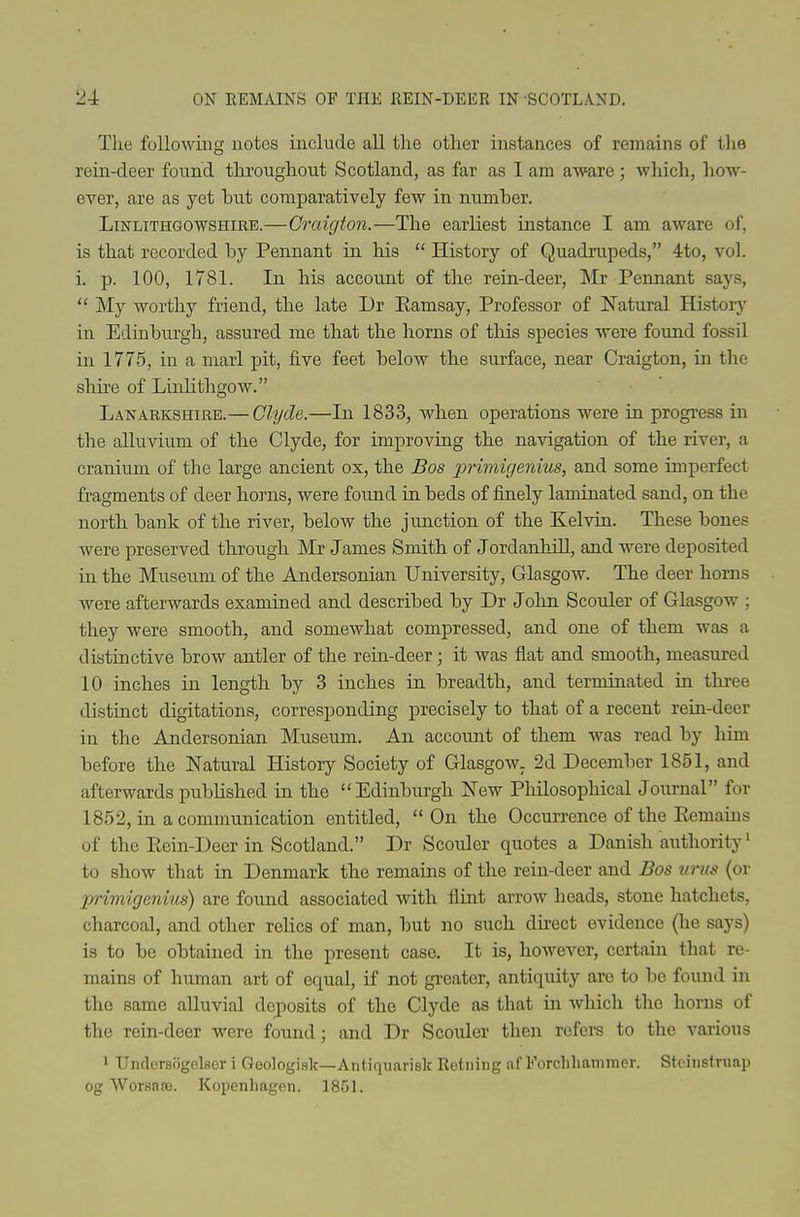 Tlie following notes include all the other instances of remains of the rein-deer found throughout Scotland, as far as I am aware; which, liow- ever, are as yet hut comparatively few in number. Linlithgowshire.—Craigton.—The earliest instance I am aware of, is that recorded by Pennant in his  History of Quadrupeds, 4to, vol. i. 13. 100, 1781. In his account of the rein-deer, Mr Pennant says,  My worthy friend, the late Dr Ramsay, Professor of Natural History in Edinburgh, assured me that the horns of this species were found fossil in 1775, in a marl pit, five feet below the surface, near Craigton, in the shire of Linlithgow. Lanarkshire.— Clyde.—In 1833, when operations were in progress in the alluvium of the Clyde, for improving the navigation of the river, a cranium of the large ancient ox, the Bos primigenius, and some imperfect fragments of deer hoi'ns, were found in beds of finely laminated sand, on the north bank of the river, below the junction of the Kelvin. These bones were preserved through Mr James Smith of JordanMll, and were deposited in the Museum of the Andersonian University, Glasgow. The deer horns were afterwards examined and described by Dr John Scorder of Glasgow ; they were smooth, and somewhat compressed, and one of them was a distinctive brow antler of the rein-deer; it was flat and smooth, measured 10 inches in length by 3 inches in breadth, and terminated in three distinct digitations, corresponding precisely to that of a recent rein-deer in the Andersonian Museum. An account of them Avas read by him before the Natural History Society of Glasgow. 2d December 1851, and afterwards published in the ''Edinburgh New Philosophical Journal for 1852, in a communication entitled, On the Occurrence of the Remains of the Rein-Deer in Scotland. Dr Scolder quotes a Danish authority' to show that in Denmark the remains of the rein-deer and Bos nrus (or Xyrimigenius) are found associated with flint arrow heads, stone hatchets, charcoal, and other relics of man, but no such direct evidence (he says) is to be obtained in the present case. It is, however, certain that re- mains of human art of equal, if not greater, antiquity are to be found in the same alluvial deposits of the Clyde as that in which the honis of the rein-deer were found; and Dr Scouler then refers to the various ' Undcrsfigclser i Qeologisk—Antiquarisk Rctiiing af Forcliliammer. Stcinstnmp og \Vor8noe. Kopenhagen. 18G1.