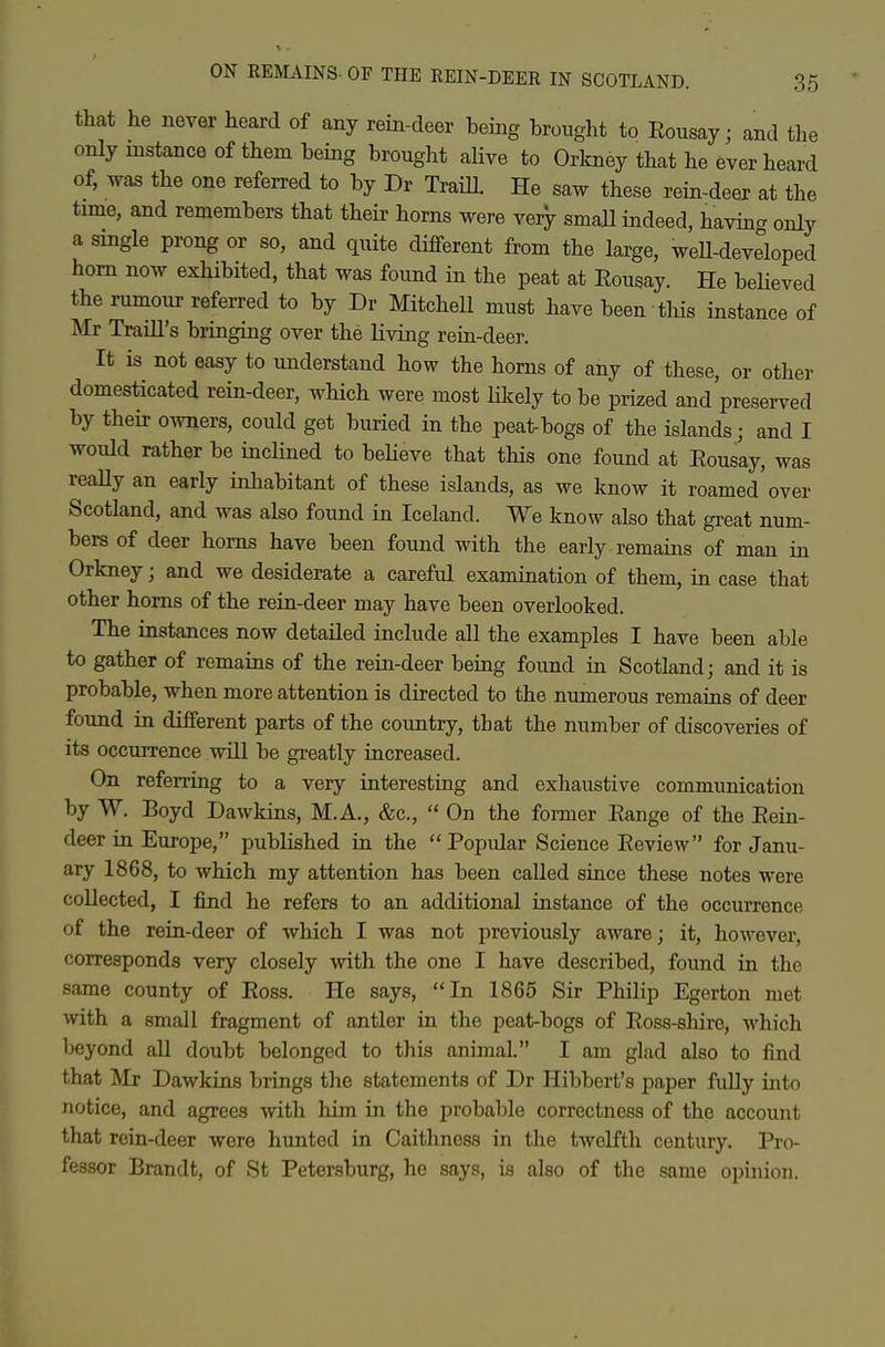 that lie never heard of any rein-deer being brought to Eousay; and the only instance of them being brought ahve to Orkney that he ever heard of, was the one referred to by Dr TraiU. He saw these rein-deer at the time, and remembers that their horns were very small indeed, havin- only a single prong or so, and quite different from the large, weU-developed horn now exhibited, that was found in the peat at Eousay. He believed the rumour referred to by Dr Mitchell must have been tliis instance of Mr Traill's bringing over the living rein-deer. It is not easy to understand how the horns of any of these, or other domesticated rein-deer, wHch were most likely to be prized and'preserved by their owners, could get buried in the peat-bogs of the islands; and I would rather be incHned to beheve that this one found at Eousay, was reaUy an early inliabitant of these islands, as we know it roamed over Scotland, and was also found in Iceland. We know also that great num- bers of deer horns have been found with the early remains of man in Orkney; and we desiderate a careful examination of them, in case that other horns of the rein-deer may have been overlooked. The instances now detailed include all the examples I have been able to gather of remains of the rein-deer being found in Scotland; and it is probable, when more attention is directed to the numerous remains of deer found in different parts of the country, that the number of discoveries of its occurrence will be greatly increased. On referring to a very interesting and exhaustive communication by W. Boyd Dawkins, M.A., &c.,  On the former Eange of the Eein- deer in Europe, published in the  Popular Science Eeview for Janu- ary 1868, to which my attention has been called since these notes were collected, I find he refers to an additional instance of the occurrence of the rein-deer of which I was not previously aware; it, however, corresponds very closely with the one I have described, found in the same county of Eoss. He says, In 1865 Sir Philip Egerton met with a small fragment of antler in the peat-bogs of Eoss-shire, Avhich beyond all doubt belonged to this animal. I am glad also to find that Mr Dawkins brings the statements of Dr Hibbert's paper fuUy into notice, and agrees with him in the probable correctness of the account that rein-deer were hunted in Caithness in the twelfth century. Pro- fessor Brandt, of St Petersburg, he says, is also of the same opinion.