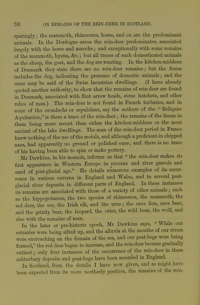 sparingly; the mammoth, rhinoceros, horse, and ox are the predominant animals. In the Dordogne caves the rein-deer predominates, associated largely with the horse and aurochs; and exceptionally with some remains of the mammoth, hyena, &c.; but aU traces of such domesticated animals as the sheep, the goat, and the dog are wanting. In the kitchen-middens of Denmark they state there are no rein-deer remains; but the faima includes the dog, indicating the presence of domestic animals; and the same may be said of the Swiss lacustrine dwellings. (I have already quoted another authority, to show that the remains of rein-deer are found in Denmark, associated with flint arrow heads, stone hatchets, and other relics of man.) The rein-deer is not found in French turbaries, and in none of the cromlechs or sepulchres, say the authors of the  Rehquiaj Aquitanicffi, is there a trace of the rein-deer; the remains of the fauna in them being more recent than either the kitchen-middens or the most ancient of the lake dweUings. The man of the rein-deer period in France knew nothing of the use of the metals, and although a proficient in chipped axes, had apparently no ground or polished ones; and there is no trace of his having been able to spin or make pottery. Mr Dawkins, in his memoir, informs us that  the rein-deer makes its first appearance in Western Europe in caverns and river gravels and sand of post-glacial age. He details numerous examples of its occur- rence in various caverns in England and Wales, and in several post- glacial river deposits in different parts of England. In these instances its remains are associated with those of a variety of other animals; such as the hippopotamus, the two species of rhinoceros, the mammoth, the red deer, the roe, the Irish elk, and the urus; the cave Hon, cave bear, and the grizzly bear, the leopard, the otter, the wUd boar, the wolf, and also with the remains of man. In the later or pre-historic epoch, Mr Dawkins says,  While our estuaries were being silted up, and the aUuvia at the mouths of our rivers were encroaching on the domain of the sea, aJid our peat-bogs were being formed, the red deer began to increase, and the rein-deer became gradually extinct; only four instances of the occurrence of the rein-deer in these subturbary deposits and peat-bogs have been recorded in England. In Scotland, from the details I have now given, and as might have been expected from its more northerly position, the remains of the rein-