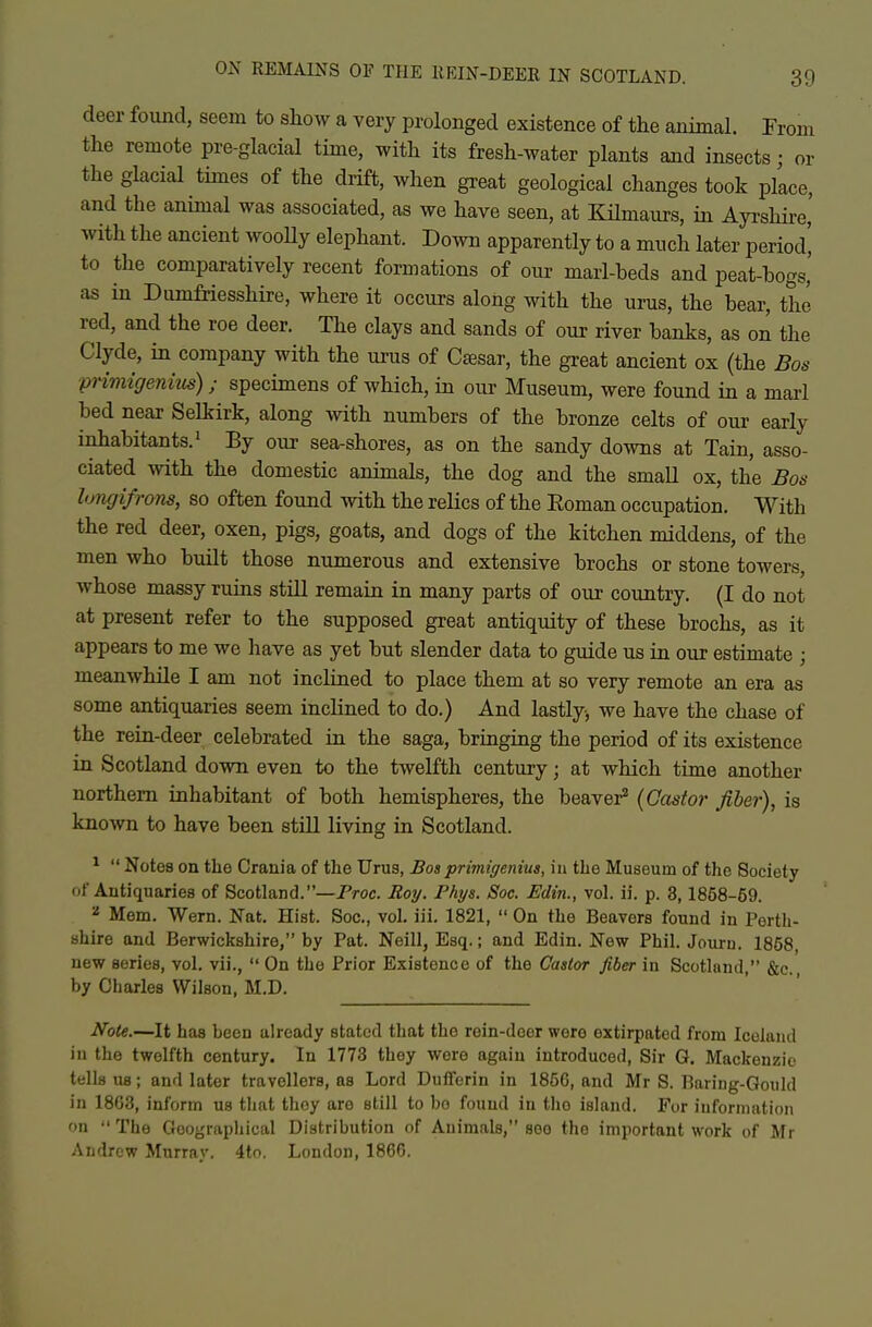 deer found, seem to show a very prolonged existence of the animal. From the remote pre-glacial time, with its fresh-water plants and insects; or the glacial times of the drift, when great geological changes took p/ace, and the animal was associated, as we have seen, at KHmaurs, in Ayi-shii-e,' with the ancient wooUy elephant. Down apparently to a much later period' to the comparatively recent formations of our marl-beds and peat-bogs' as in Dumfriesshire, where it occurs along with the urus, the bear, the red, and the roe deer. The clays and sands of our river banks, as on the Clyde, in company with the urus of Cajsar, the great ancient ox (the Bos primigenkis); specimens of which, in our Museum, were found in a marl bed near Selkirk, along with numbers of the bronze celts of our early inhabitants.' By our sea-shores, as on the sandy downs at Tain, asso- ciated with the domestic animals, the dog and the small ox, the Bos hmgifrons, so often found Avith the relics of the Eoman occupation. With the red deer, oxen, pigs, goats, and dogs of the kitchen middens, of the men who built those numerous and extensive brochs or stone towers, whose massy ruins still remain in many parts of our country. (I do not at present refer to the supposed great antiquity of these brochs, as it appears to me we have as yet but slender data to guide us in our estimate ; meanwhile I am not inclined to place them at so very remote an era as some antiquaries seem inclined to do.) And lastly, we have the chase of the rein-deer celebrated in the saga, bringing the period of its existence in Scotland down even to the twelfth century; at which time another northern inhabitant of both hemispheres, the beaver^ {Castor fiber), is known to have been stUl living in Scotland. ^  Notes on the Crania of the Urus, Bosprimigeniua, in the Museum of the Society of Antiquaries of Scotland.—Proc. Roy. Phys. Soc. Edin., vol. ii. p. 3,1858-59. ^ Mem. Wern. Nat. Hist. Soc, vol. iii. 1821,  On the Beavers found in Perth- shire and Berwickshire, by Pat. Neill, Esq.; and Edin. New Phil. Journ. 1858 new series, vol. vii.,  On the Prior Existence of the Castor fiber in Scotland, &c. by Charles Wilson, M.D. Note.—It has been already stated that the rein-deer were extirpated from Iceland in the twelfth century. In 1773 they were again introduced, Sir G. Mackenzie tells us; and later travellers, as Lord Dufferin in 1856, and Mr S. Baring-Gould in 1863, inform us that they are still to bo found in the island. For information on  The Goograpliical Distribution of Animals, see the important work of Mr Andrew Murray. 4tn. London, 1866.