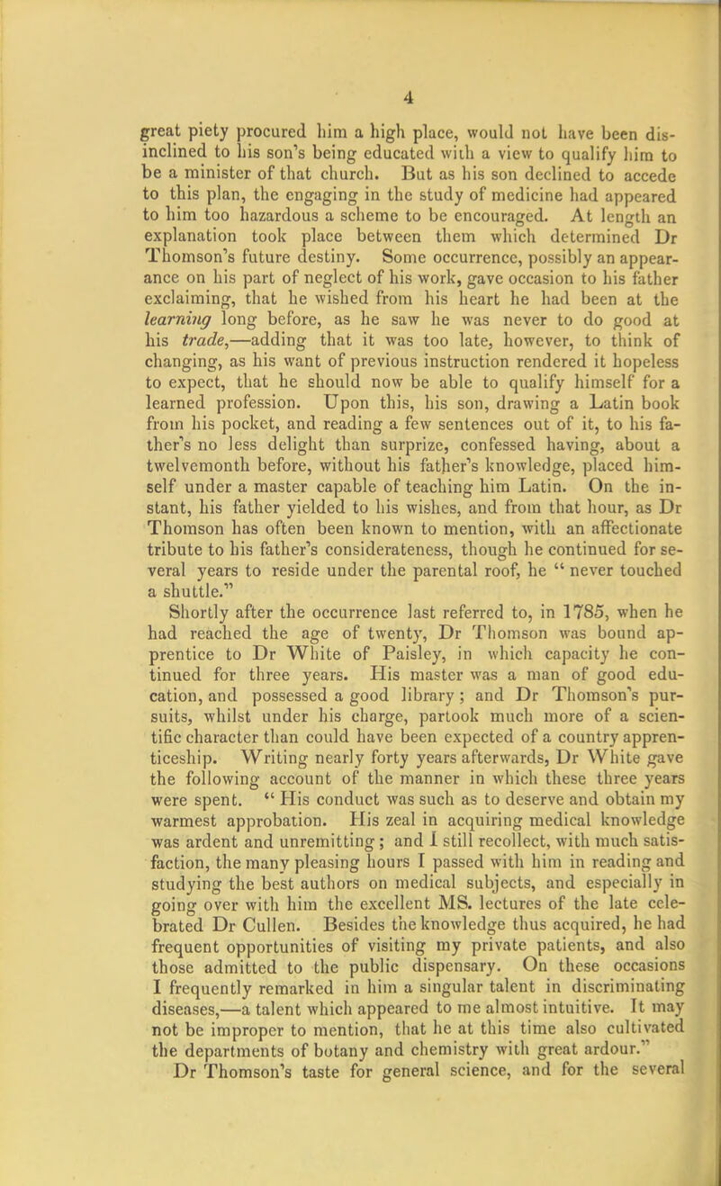 great piety procured liim a high place, would not have been dis- inclined to his son's being educated widi a view to qualify him to be a minister of that church. But as his son declined to accede to this plan, the engaging in the study of medicine had appeared to him too hazardous a scheme to be encouraged. At length an explanation took place between them which determined Dr Thomson's future destiny. Some occurrence, possibly an appear- ance on his part of neglect of his work, gave occasion to his father exclaiming, that he wished from his heart he had been at the learning long before, as he saw he was never to do good at his trade,—adding that it was too late, however, to think of changing, as his want of previous instruction rendered it hopeless to expect, that he should now be able to qualify himself for a learned profession. Upon this, his son, drawing a Latin book from his pocket, and reading a few sentences out of it, to his fa- ther's no less delight than surprize, confessed having, about a twelvemonth before, without his father's knowledge, placed him- self under a master capable of teaching him Latin. On the in- stant, his father yielded to his wishes, and from that hour, as Dr Thomson has often been known to mention, with an affectionate tribute to his father's considerateness, though he continued for se- veral years to reside under the parental roof, he  never touched a shuttle. Shortly after the occurrence last referred to, in 1785, when he had reached the age of twenty, Dr Thomson was bound ap- prentice to Dr White of Paisley, in which capacity he con- tinued for three years. His master was a man of good edu- cation, and possessed a good library; and Dr Thomson's pur- suits, whilst under his charge, partook much more of a scien- tific character than could have been expected of a country appren- ticeship. Writing nearly forty years afterwards, Dr White gave the following account of the manner in which these three years were spent.  His conduct was such as to deserve and obtain my warmest approbation. His zeal in acquiring medical knowledge ■was ardent and unremitting ; and 1 still recollect, with much satis- faction, the many pleasing hours I passed with him in reading and studying the best authors on medical subjects, and especially in going over with him the excellent MS. lectures of the late cele- brated Dr Cullen. Besides the knowledge thus acquired, he had frequent opportunities of visiting my private patients, and also those admitted to the public dispensary. On these occasions I frequently remarked in him a singular talent in discriminating diseases,—a talent which appeared to me almost intuitive. It may not be improper to mention, that he at this time also cultivated the departments of botany and chemistry with great ardour. Dr Thomson's taste for general science, and for the several