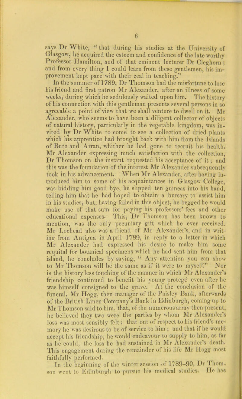 says Dr White,  that during liis studies at the University of Glasgow, lie acquired the esteem and confidence of the late worthy Professor Hamilton, and of that eminent lecturer Dr Cleghom : and from every thing I could learn from these gentlemen, his im- provement kept pace with their zeal in teaching. In the summer of 1789, Dr Thomson had the misfortune to lose his friend and first patron Mr Alexander, after an illness of some weeks, during which he sedulously waited upon him. The history of his connection with this gentleman presents several persons in so agreeable a point of view that we shall venture to dwell on it. Mr Alexander, who seems to have been a diligent collector of objects of natural history, particularly in the vegetable kingdom, was in- vited by Dr White to come to see a collection of dried plants which his apprentice had brought back with him from the Islands of Bute and Arran, whither he had gone to recruit his health. Mr Alexander expressing much satisfaction with the collection, Dr Thomson on the instant requested his acceptance of it; and this was the foundation of the interest Mr Alexander subsequently took in his advancement. When Mr Alexander, after having in- troduced him to some of his acquaintances in Glasgow College, was bidding him good bye, he slipped ten guineas into his hand, telling him that he had hoped to obtain a bursary to assist him in his studies, but, having failed in this object, he begged he would make use of that sum for paying his professors' fees and other educational expenses. This, Dr Thomson has been known to mention, was the only pecuniary gift which he ever received. Mr Lochead also was a friend of Mr Alexander's, and in writ- ing from Antigua in April 1789, in reply to a letter in which Mr Alexander had expressed his desire to make him some requital for botanical specimens which he had sent him from that island, he concludes by saying,  Any attention you can show to Mr Thomson will be the same as if it were to myself. Nor is the history less touching of the manner in which Mr Alexander's friendship continued to benefit his young protege' even after he was himself consigned to the grave. At the conclusion of the funeral, Mr Hogg, then manager of the Paisley Bank, afterwards of the British Linen Company's Bank in Edinburgh, coming up to Mr Thomson said to him, that, of the numerous array then present, he believed they two were the parties by whom Mr Alexander's loss was most sensibly felt; that out of respect to his friend's me- mory he was desirous to be of service to him ; and that if he would accept his friendship, he would endeavour to supply to him, as far as he could, the loss he had sustained in Mr Alexander's death. This engagement during the remainder of his life Mr Hogg most faithfully performed. In the beginning of the winter session of 1789-90, Dr Thom- son went to Edinburgh to pursue his medical studies. He has