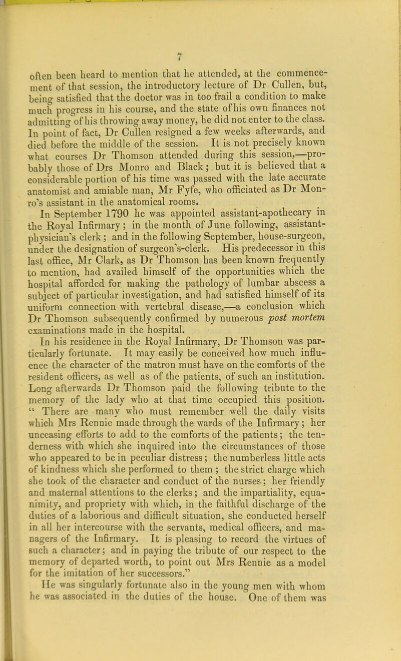 t often been beard to mention that he attended, at the commence- ment of that session, the introductory lecture of Dr Cullen, but, bein satisfied that the doctor was in too frail a condition to make much progress in his course, and the state of his own finances not admitting of his throwing away money, he did not enter to the class. In point°of fact, Dr Cullen resigned a few weeks afterwards, and died before the middle of the session. It is not precisely known what courses Dr Thomson attended during this session,—pro- bably those of Drs Monro and Black; but it is believed that a considerable portion of his time was passed with the late accurate anatomist and amiable man, Mr Fyfe, who officiated as Dr Mon- ro''s assistant in the anatomical rooms. In September 1790 he was appointed assistant-apothecary in the Royal Infirmary; in the month of June following, assistant- physician's clerk; and in the following September, house-surgeon, under the designation of surgeon's-clerk. His predecessor in this last office, Mr Clark, as Dr Thomson has been known frequently to mention, had availed himself of the opportunities which the hospital afforded for making the pathology of lumbar abscess a subject of particular investigation, and had satisfied himself of its uniform connection with vertebral disease,—a conclusion which Dr Thomson subsequently confirmed by numerous post mortem examinations made in the hospital. In his residence in the Royal Infirmary, Dr Thomson was par- ticularly fortunate. It may easily be conceived how much influ- ence the character of the matron must have on the comforts of the resident officers, as well as of the patients, of such an institution. Long afterwards Dr Thomson paid the following tribute to the memory of the lady who at that time occupied this position.  There are many who must remember well the daily visits which Mrs Rennie made through the wards of the Infirmary; her unceasing efforts to add to the comforts of the patients; the ten- derness with which she inquired into the circumstances of those who appeared to be in peculiar distress; the numberless little acts of kindness which she performed to them ; the strict charge which she took of the character and conduct of the nurses; her friendly and maternal attentions to the clerks; and the impartiality, equa- nimity, and propriety with which, in the faithful discharge of the duties of a laborious and difficult situation, she conducted herself in all her intercourse with the servants, medical officers, and ma- nagers of the Infirmary. It is pleasing to record the virtues of such a character; and in paying the tribute of our respect to the memory of departed worth, to point out Mrs Rennie as a model for the imitation of her successors. He was singularly fortunate also in the young men with whom he was associated in the duties of the house. One of them was