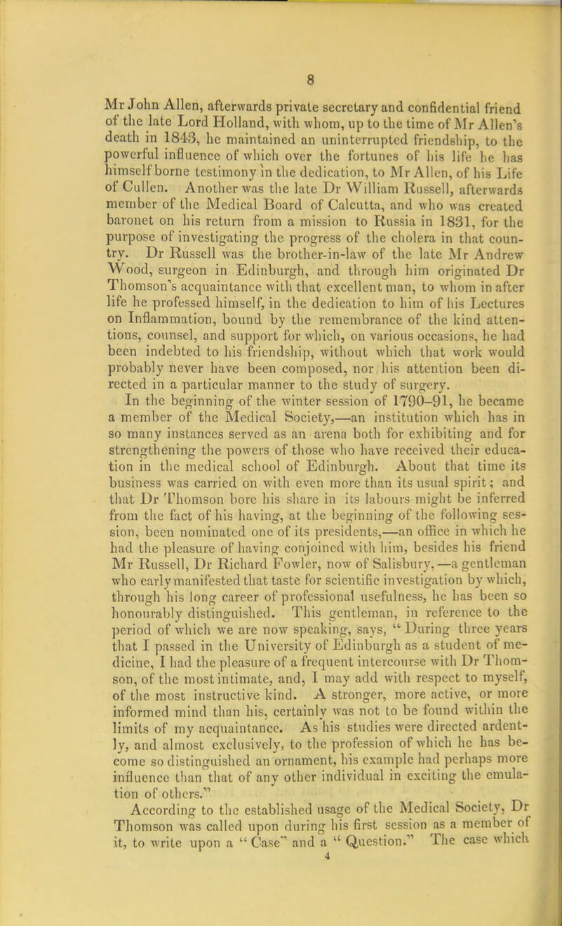 Mr John Allen, afterwards private secretary and confidential friend of the late Lord Holland, with whom, up to the time of Mr Allen's death in 1843, he maintained an uninterrupted friendship, to the powerful influence of which over the fortunes of his life he has himself borne testimony in the dedication, to Mr Allen, of his Life of Cullen. Another was the late Dr William Russell, afterwards member of the Medical Board of Calcutta, and who was created baronet on his return from a mission to Russia in 1831, for the purpose of investigating the progress of the cholera in that coun- try. Dr Russell was the brother-in-law of the late Mr Andrew Wood, surgeon in Edinburgh, and through him originated Dr Thomson's acquaintance with that excellent man, to whom in after life he professed himself, in the dedication to him of his Lectures on Inflammation, bound by the remembrance of the kind atten- tions, counsel, and support for which, on various occasions, he had been indebted to his friendship, without which that work would probably never have been composed, nor . his attention been di- rected in a particular manner to the study of surgery. In the beginning of the winter session of 1790-91, he became a member of the Medical Society,—an institution which has in so many instances served as an arena both for exhibiting and for strengthening the powers of those who have received their educa- tion in the medical school of Edinburgh. About that time its business was carried on with even more than its usual spirit; and that Dr Thomson bore his share in its labours might be inferred from the fact of his having, at the beginning of the following ses- sion, been nominated one of its presidents,—an office in which he had the pleasure of having conjoined with him, besides his friend Mr Russell, Dr Richard Fowler, now of Salisbury,—a gentleman who early manifested that taste for scientific investigation by which, through his long career of professional usefulness, he has been so honourably distinguished. This gentleman, in reference to the period of which we are now speaking, says, During three years that I passed in the University of Edinburgh as a student of me- dicine, I had the pleasure of a frequent intercourse with Dr Thom- son, of the most intimate, and, I may add with respect to myself, of the most instructive kind. A stronger, more active, or more informed mind than his, certainly was not to be found within the limits of my acquaintance. As his studies were directed ardent- ly, and almost exclusively, to the profession of which he has be- come so distinguished an ornament, his example had perhaps more influence than' that of any other individual in exciting the emula- tion of others. According to the established usage of the Medical Society, Dr Thomson was called upon during his first session as a member of it, to write upon a  Case and a  Question. The case which