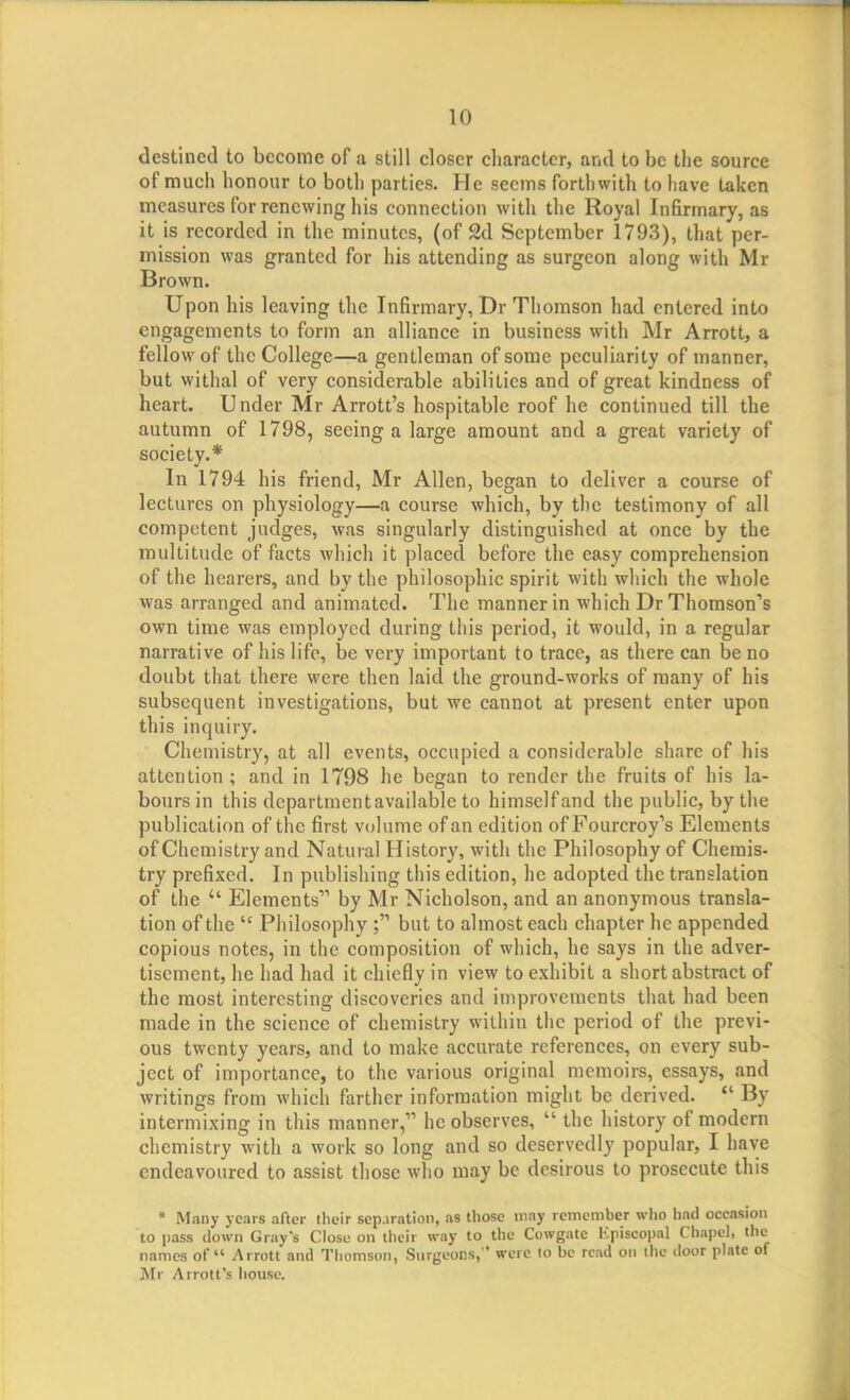 destined to become of a still closer character, and to be the source of much honour to both parties. He seems forthwith to have taken measures for renewing his connection with the Royal Infirmary, as it is recorded in the minutes, (of 2d September 1793), that per- mission was granted for his attending as surgeon along with Mr Brown. Upon his leaving the Infirmary, Dr Thomson had entered into engagements to form an alliance in business with Mr Arrott, a fellow of the College—a gentleman of some peculiarity of manner, but withal of very considerable abilities and of great kindness of heart. Under Mr Arrott's hospitable roof he continued till the autumn of 1798, seeing a large amount and a great variety of society.* In 1794 his friend, Mr Allen, began to deliver a course of lectures on physiology—a course which, by the testimony of all competent judges, was singularly distinguished at once by the multitude of facts which it placed before the easy comprehension of the hearers, and by the philosophic spirit with which the whole was arranged and animated. The manner in which Dr Thomson's own time was employed during this period, it would, in a regular narrative of his life, be very important to trace, as there can be no doubt that there were then laid the ground-works of many of his subsequent investigations, but we cannot at present enter upon this inquiry. Chemistry, at all events, occupied a considerable share of his attention; and in 1798 he began to render the fruits of his la- bours in this departmcntavailable to himself and the public, by the publication of the first volume of an edition of Fourcroy's Elements of Chemistry and Natural History, with the Philosophy of Chemis- try prefixed. In publishing this edition, he adopted the translation of the Elements by Mr Nicholson, and an anonymous transla- tion of the Philosophy ; but to almost each chapter he appended copious notes, in the composition of which, he says in the adver- tisement, he had had it chiefly in view to exhibit a short abstract of the most interesting discoveries and improvements that had been made in the science of chemistry within the period of the previ- ous twenty years, and to make accurate references, on every sub- ject of importance, to the various original memoirs, essays, and writings from which farther information might be derived. By intermixing in this manner, he observes, the history of modern chemistry with a work so long and so deservedly popular, I have endeavoured to assist those who may be desirous to prosecute this * Many years after their separation, as those may remember wlio had occasion to pass down Gray's Close on their way to the Cowgate Kpiscopal Chapel, the names of Arrott and Thomson, Surgeons,' were lo be read on the door plate of Mr Arrott's house.