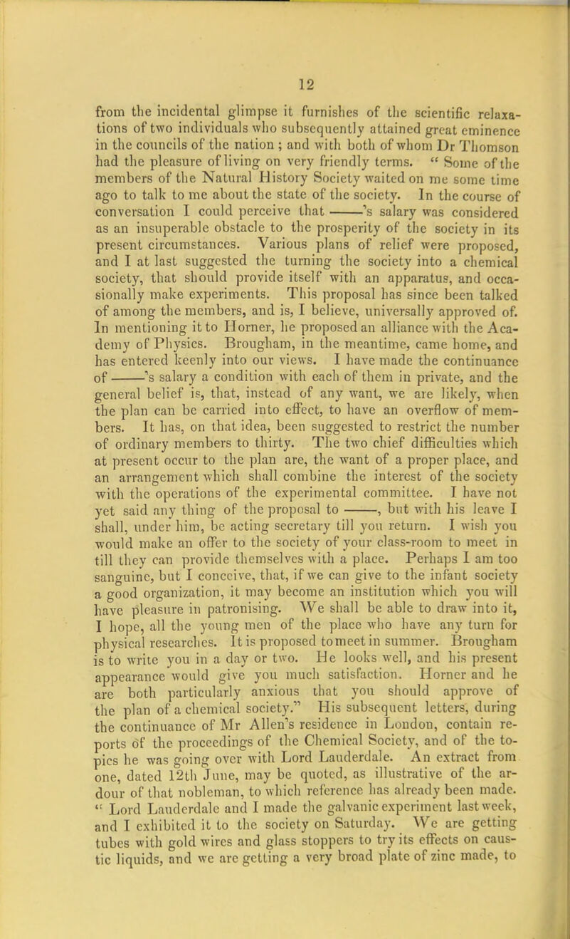 from the incidental glimpse it furnishes of the scientific relaxa- tions of two individuals who subsequently attained great eminence in the councils of the nation ; and with both of whom Dr Thomson had the pleasure of living on very friendly terms. Some of the members of the Natural History Society waited on me some time ago to talk to me about the state of the society. In the course of conversation I could perceive that 's salary was considered as an insuperable obstacle to the prosperity of the society in its present circumstances. Various plans of relief were proposed, and I at last suggested the turning the society into a chemical society, that should provide itself with an apparatus, and occa- sionally make experiments. This proposal has since been talked of among the members, and is, I believe, universally approved of. In mentioning it to Horner, he proposed an alliance with the Aca- demy of Physics. Brougham, in the meantime, came home, and has entered keenly into our views. I have made the continuance of ''s salary a condition with each of them in private, and the general belief is, that, instead of any want, we are likely, when the plan can be carried into effect, to have an overflow of mem- bers. It has, on that idea, been suggested to restrict the number of ordinary members to thirty. The two chief difficulties which at present occur to the plan are, the want of a proper place, and an arrangement which shall combine the interest of the society with the operations of the experimental committee. I have not yet said any thing of the proposal to , but with his leave I shall, under him, be acting secretary till you return. I wish you would make an offer to the society of your class-room to meet in till they can provide themselves with a place. Perhaps I am too sanguine, but I conceive, that, if we can give to the infant society a good organization, it may become an institution which you will have pleasure in patronising. We shall be able to draw into it, I hope, all the young men of the place who have any turn for physical researches. It is proposed tomeetin summer. Brougham is to write you in a day or two. He looks well, and his present appearance would give you much satisfaction. Horner and he are both particularly anxious that you should approve of the plan of a chemical society. His subsequent letters, during the continuance of Mr Allen's residence in London, contain re- ports of the proceedings of the Chemical Society, and of the to- pics he was going over with Lord Lauderdale. An extract from one, dated 12th June, may be quoted, as illustrative of the ar- dour of that nobleman, to which reference has already been made. Lord Lauderdale and I made the galvanic experiment last week, and I exhibited it to the society on Saturday. We are getting tubes with gold wires and glass stoppers to try its effects on caus- tic liquids, and we are getting a very broad plate of zinc made, to