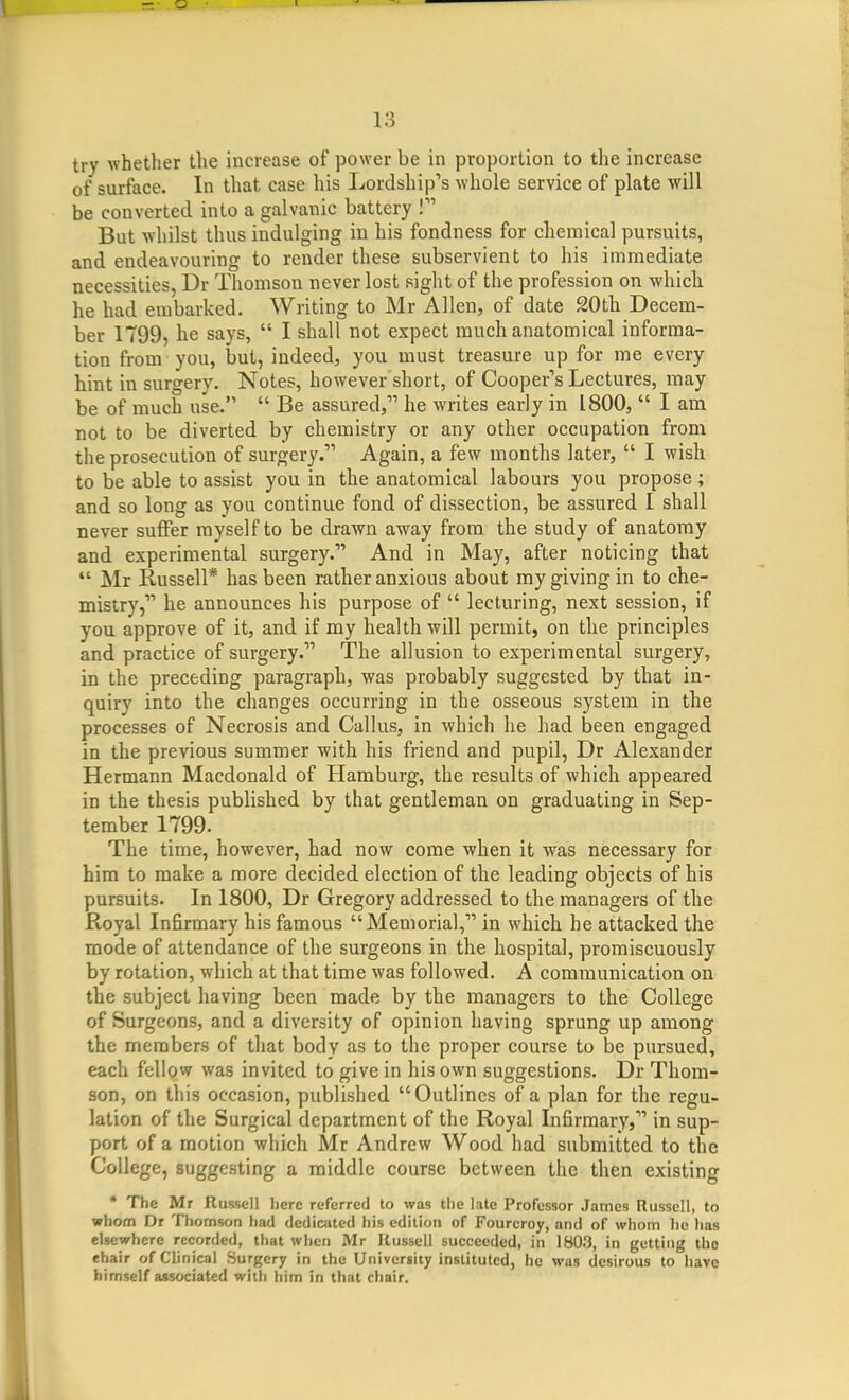 try whether the increase of power be in proportion to the increase of surface. In that case his Lordship's whole service of plate will be converted into a galvanic battery I But whilst thus indulging in his fondness for chemical pursuits, and endeavouring to render these subservient to his immediate necessities, Dr Thomson never lost sight of the profession on which he had embarked. Writing to Mr Allen, of date 20th Decem- ber 1799, he says,  I shall not expect much anatomical informa- tion from you, but, indeed, you must treasure up for me every hint in surgery. Notes, however short, of Cooper's Lectures, may be of much use.  Be assured, he writes early in 1800,  I am not to be diverted by chemistry or any other occupation from the prosecution of surgery. Again, a few months later,  I wish to be able to assist you in the anatomical labours you propose ; and so long as you continue fond of dissection, be assured I shall never suffer myself to be drawn away from the study of anatomy and experimental surgery. And in May, after noticing that  Mr Russell* has been rather anxious about my giving in to che- mistry, he announces his purpose of  lecturing, next session, if you approve of it, and if my health will permit, on the principles and practice of surgery. The allusion to experimental surgery, in the preceding paragraph, was probably suggested by that in- quiry into the changes occurring in the osseous system in the processes of Necrosis and Callus, in which he had been engaged in the previous summer with his friend and pupil, Dr Alexander Hermann Macdonald of Hamburg, the results of which appeared in the thesis published by that gentleman on graduating in Sep- tember 1799. The time, however, had now come when it was necessary for him to make a more decided election of the leading objects of his pursuits. In 1800, Dr Gregory addressed to the managers of the Royal Infirmary his famous Memorial, in which he attacked the mode of attendance of the surgeons in the hospital, promiscuously by rotation, which at that time was followed. A communication on the subject having been made by the managers to the College of Surgeons, and a diversity of opinion having sprung up among the members of that body as to the proper course to be pursued, each fellow was invited to give in his own suggestions. Dr Thom- son, on this occasion, published Outlines of a plan for the regu- lation of the Surgical department of the Royal Infirmary, in sup- port of a motion which Mr Andrew Wood had submitted to the College, suggesting a middle course between the then existing * The Mr Russell lierc referred to was the late Professor James Russell, to whom Dr Thomson had dedicated his edition of Fourcroy, and of whom he has elsewhere recorded, that when Mr Russell succeeded, in 1803, in getting the ehair of Clinical Surgery in the University instituted, he was desirous to have himself associated with him in that chair.