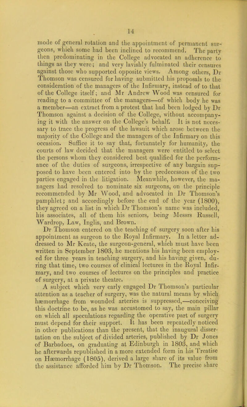 mode of general rotation and tlie appointment of permanent sur- geons, wliicli sonic had been inclined to recommend. The party then predominating in the College advocated an adherence to things as they were; and very lavishly fulminated their censures against those who supported opposite views. Among others, Dr Thomson was censured for having submitted his proposals to the consideration of the managers of the Infirmary, instead of to that of the College itself; and Mr Andrew Wood was censured for reading to a committee of the managers—of which body he was a member—an extract from a protest that had been lodged by Dr Thomson against a decision of the College, without accompany- ing it with the answer on the College's behalf. It is not neces- sary to trace the progress of the lawsuit which arose between the majority of the College and the managers of the Infirmary on this occasion. SuflSce it to say that, fortunately for humanity, the courts of law decided that the managers were entitled to select the persons whom they considered best qualified for the perform- ance of the duties of surgeons, irrespective of any bargain sup- posed to have been entered into by the predecessors of the two parties engaged in the litigation. Meanwhile, however, the ma- nagers had resolved to nominate six surgeons, on the principle recommended by Mr Wood, and advocated in Dr Thomson''s pamphlet; and accordingly before the end of the year (1800), they agreed on a list in which Dr Thomson''s name was included, his associates, all of them his seniors, being Messrs Russell, Wardrop, Law, Inglis, and Brown. Dr Thomson entered on the teaching of surgery soon after his appointment as surgeon to the Royal Infirmary. In a letter ad- dressed to Mr Keate, the surgeon-general, which must have been written in September 1803, he mentions his having been employ- ed for three years in teaching surgery, and his having given, du- ring that time, two courses of clinical lectures in the Royal Infir- mary, and two courses of lectures on the principles and practice of surgery, at a private theatre. A subject which very early engaged Dr Thomson's particular attention as a teacher of surgery, was the natural means by which hasmorrhage from wounded arteries is suppressed,—conceiving this doctrine to be, as he was accustomed to say, the main pillar on which all speculations regarding the operative part of surgery must depend for their support. It has been repeatedly noticed in other publications than the present, that the inaugural disser- tation on the subject of divided arteries, published by Dr Jones of Barbadoes, on graduating at Edinburgh in 1803, and which he afterwards republished in a more extended form in his Treatise on Haemorrhage (1805), derived a large share of its value from the assistance afforded him by Dr Thomson. The precise share