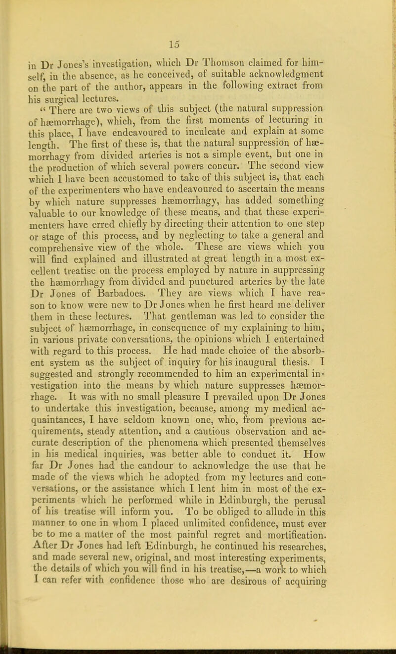 in Dr Jones's investigation, which Dr Thomson claimed for him- self, in the absence, as he conceived, of suitable acknowledgment on the part of the aulhor, appears in the following extract from his surgical lectures.  There are two views of this subject (the natural suppression of hjemorrhage), which, from the first moments of lecturing in this place, I have endeavoured to inculcate and explain at some lent^th. The first of these is, that the natural suppression of hae- morrhagy from divided arteries is not a simple event, but one in the production of which several powers concur. The second view which I have been accustomed to take of this subject is, that each of the experimenters who have endeavoured to ascertain the means by which nature suppresses hsemorrhagy, has added something valuable to our knowledge of these means, and that these experi- menters have erred chiefly by directing their attention to one step or stage of this process, and by neglecting to take a general and comprehensive view of the whole. These are views which you will find explained and illustrated at great length in a most ex- cellent treatise on the process employed by nature in suppressing the hsemorrhagy from divided and punctured arteries by the late Dr Jones of Barbadoes. They are views -which I have rea- son to know were new to Dr Jones when he first heard me deliver them in these lectures. That gentleman was led to consider the subject of haemorrhage, in consequence of my explaining to him, in various private conversations, the opinions which I entertained with regard to this process. He had made choice of the absorb- ent system as the subject of inquiry for his inaugural thesis. 1 suggested and strongly recommended to him an experimental in- vestigation into the means by which nature suppresses haemor- rhage. It was with no small pleasure T prevailed upon Dr Jones to undertake this investigation, because, among my medical ac- quaintances, I have seldom known one, who, from previous ac- quirements, steady attention, and a cautious observation and ac- curate description of the phenomena which presented themselves in his medical inquiries, was better able to conduct it. How far Dr Jones had the candour to acknowledge the use that he made of the views which he adopted from my lectures and con- versations, or the assistance which I lent him in most of the ex- periments which he performed while in Edinburgh, the perusal of his treatise will inform you. To be obliged to allude in this manner to one in whom I placed unlimited confidence, must ever be to me a matter of the most painful regret and mortification. After Dr Jones had left Edinburgh, he continued his researches, and made several new, original, and most interesting experiments, the details of which you will find in his treatise,—a work to which 1 can refer with confidence those who arc desirous of acquiring