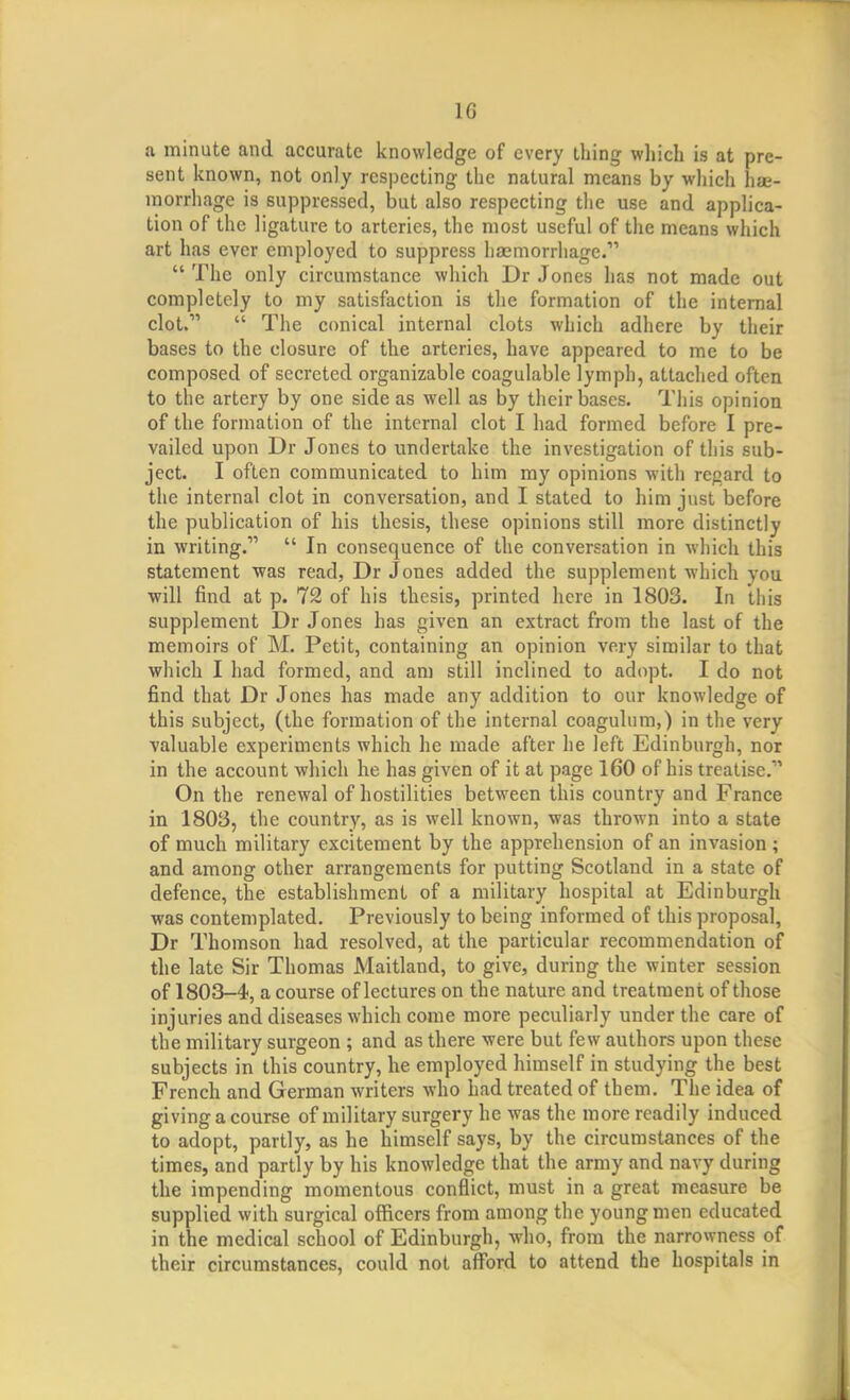 a minute and accurate knowledge of every thing which is at pre- sent known, not only respecting the natural means by which hae- morrhage is suppressed, but also respecting the use and applica- tion of the ligature to arteries, the most useful of the means which art has ever employed to suppress haemorrhage.  The only circumstance which Dr Jones has not made out completely to my satisfaction is the formation of the internal clot.  The conical internal clots which adhere by their bases to the closure of the arteries, have appeared to me to be composed of secreted organizable coagulable lymph, attached often to the artery by one side as well as by their bases. This opinion of the formation of the internal clot I had formed before I pre- vailed upon Dr Jones to undertake the investigation of this sub- ject. I often communicated to him my opinions with regard to the internal clot in conversation, and I stated to him just before the publication of his thesis, these opinions still more distinctly in writing.  In consequence of the conversation in which this statement was read, Dr Jones added the supplement which you will find at p. 72 of his thesis, printed here in 1803. In this supplement Dr Jones has given an extract from the last of the memoirs of M. Petit, containing an opinion very similar to that which I had formed, and am still inclined to adopt. I do not find that Dr Jones has made any addition to our knowledge of this subject, (the formation of the internal coagulum,) in the very valuable experiments which he made after he left Edinburgh, nor in the account which he has given of it at page 160 of his treatise. On the renewal of hostilities between this country and France in 1803, the country, as is well known, was thrown into a state of much military excitement by the apprehension of an invasion ; and among other arrangements for putting Scotland in a state of defence, the establishment of a military hospital at Edinburgh was contemplated. Previously to being informed of this proposal, Dr Thomson had resolved, at the particular recommendation of the late Sir Thomas Maitland, to give, during the winter session of 1803-4, a course of lectures on the nature and treatment of those injuries and diseases which come more peculiarly under the care of the military surgeon ; and as there were but few authors upon these subjects in this country, he employed himself in studying the best French and German writers who had treated of them. The idea of giving a course of military surgery he was the more readily induced to adopt, partly, as he himself says, by the circumstances of the times, and partly by his knowledge that the army and navy during the impending momentous conflict, must in a great measure be supplied with surgical officers from among the young men educated in the medical school of Edinburgh, who, from the narrowness of their circumstances, could not afford to attend the hospitals in