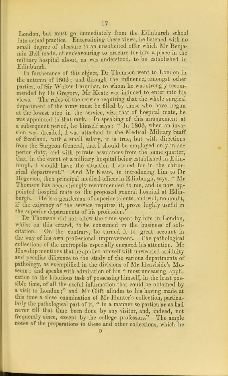 London, but must go immediately from the Edinburgh schoo] into actual practice. Entertaining these views, he listened with no smali degree of pleasure to an unsolicited offer which Mr Benja- min Bell madcj of endeavouring to procure for hira a place in the military hospital about, as was understood, to be established in Edinburgh. In furtherance of this object, Dr Thomson went to London in the autumn of 1803; and through the influence, amongst other parties, of Sir Walter Farquhar, to whom he was strongly recom- mended by Dr Gregory, Mr Keate was induced to enter into his views. The rules of the service requiring that the whole surgical department of the army must be filled by those who have begun at the lowest step in the service, viz., that of hospital mate, he was appointed to that rank. In speaking of this arrangement at a subsequent period, he himself says :  In 1803, when an inva- sion was dreaded, I was attached to the Medical Military Staff of Scotland, with a small salary, it is true, but with directions from the Surgeon General, that I should be employed only in su- perior duty, and with private assurances from the same quarter, that, in the event of a military hospital being established in Edin- burgh, I should have the situation I wished for in the chirur- gical department. And Mr Keate, in introducing him to Dr Rogerson, then principal medical officer in Edinburgh, says,  Mr Thomson has been strongly recommended to me, and is now ap- pointed hospital mate to the proposed general hospital at Edin- burgh. He is a gentleman of superior talents, and will, no doubt, if the exigency of the service requires it, prove highly useful in the superior departments of his profession. Dr Thomson did not allow the time spent by him in London, whilst on this errand, to be consumed in the business of soli- citation. On the contrary, he turned it to great account in the way of his own professional improvement. The pathological collections of the metropolis especially engaged his attention. Mr Howship mentions that he applied himself with unwearied assiduity and peculiar diligence to the study of the various departments of pathology, as exemplified in the divisions of Mr Heaviside's Mu- seum ; and speaks with admiration of his  most unceasing appli- cation to the laborious task of possessing himself, in the least pos- sible ti me, of all the useful information that could be obtained by a visit to London; and Mr Clift alludes to his having made at this time a close examination of Mr Hunter's collection, particu- larly the pathological part of it,  in a manner so particular as had never till that time been done by any visitor, and, indeed, not frequently since, except by the college professors. The ample notes of the preparations in these and other collections, which he B