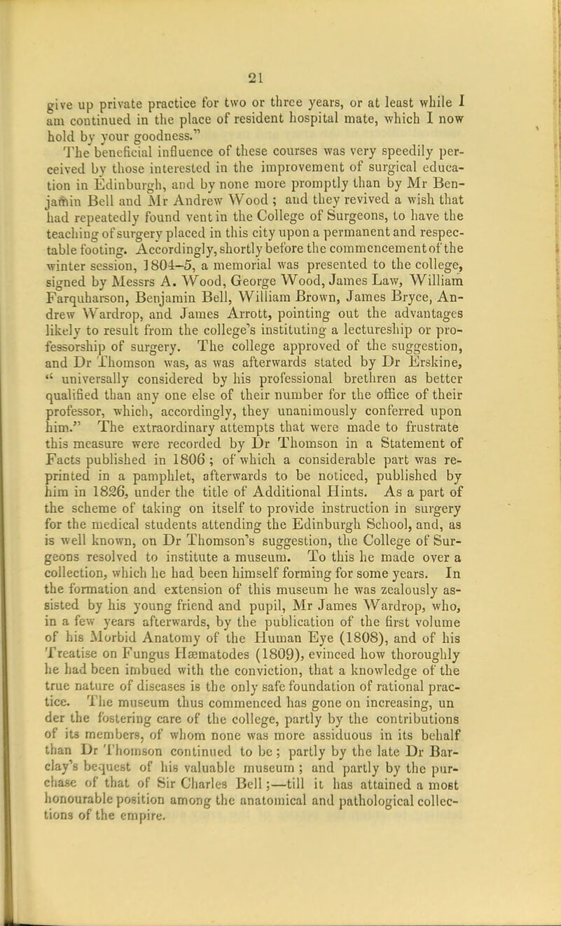 give up private practice for two or three years, or at least while I am continued in the place of resident hospital mate, which I now hold by your goodness. The beneficial influence of these courses was very speedily per- ceived by those interested in the improvement of surgical educa- tion in Edinburgh, and by none more promptly than by Mr Ben- jafhin Bell and Mr Andrew Wood ; and they revived a wish that had repeatedly found vent in the College of Surgeons, to have the teaching of surgery placed in this city upon a permanent and respec- table footing. Accordingly, shortly before the commencement of the winter session, 3804-5, a memorial was presented to the college, signed by Messrs A. Wood, George Wood, James Law, William Farquharson, Benjamin Bell, William Brown, James Bryce, An- drew Wardrop, and James Arrott, pointing out the advantages likely to result from the colleger's instituting a lectureship or pro- fessorship of surgery. The college approved of the suggestion, and Dr Thomson was, as was afterwards stated by Dr Erskine, universally considered by his professional brethren as better qualified than any one else of their number for the office of their professor, which, accordingly, they unanimously conferred upon him. The extraordinary attempts that were made to frustrate this measure were recorded by L)r Thomson in a Statement of Facts published in 1806; of which a considerable part was re- printed in a pamphlet, afterwards to be noticed, published by him in 1826, under the title of Additional Hints, As a part of the scheme of taking on itself to provide instruction in surgery for the medical students attending the Edinburgh School, and, as is well known, on Dr Thomson''s suggestion, the College of Sur- geons resolved to institute a museum. To this he made over a collection, which he had been himself forming for some years. In the formation and extension of this museum he was zealously as- sisted by his young friend and pupil, Mr James Wardrop, who, in a few years afterwards, by the publication of the first volume of his Morbid Anatomy of the Human Eye (1808), and of his Treatise on Fungus Hsematodes (ISOQ)? evinced how thoroughly he had been imbued with the conviction, that a knowledge of the true nature of diseases is the only safe foundation of rational prac- tice. The museum thus commenced has gone on increasing, un der the fostering care of the college, partly by the contributions of its members, of whom none was more assiduous in its behalf than Dr Thomson continued to be; partly by the late Dr Bar- clay's bequest of his valuable museum ; and partly by the pur- chase of that of Sir Charles Bell;—till it has attained a most honourable position among the anatomical and pathological collec- tions of the empire.