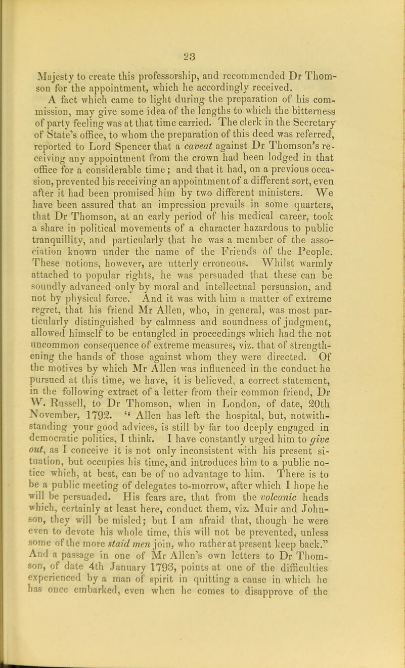 Majesty to create this professorsliip, and recommended Dr Thom- son for the appointment, which he accordingly received. A fact which came to light during the preparation of his com- mission, may give some idea of the lengths to which the bitterness of party feeling was at that time carried. The clerk in the Secretary' of State's office, to whom the preparation of this deed was referred, reported to Lord Spencer that a caveat against Dr Thomson's re- ceiving any appointment from the crown had been lodged in that office for a considerable time; and that it had, on a previous occa- sion, prevented his receiving an appointment of a different sort, even after it had been promised him by two different ministers. We have been assured that an impression prevails in some quarters, that Dr Thomson, at an early period of his medical career, took a share in political movements of a character hazardous to public tranquillity, and particularly that he was a member of the asso- ciation known under the name of the Friends of the People. These notions, however, are utterly erroneous. Whilst warmly attached to popular rights, he was persuaded that these can be soundly advanced only by moral and intellectual persuasion, and not by physical force. And it was with him a matter of extreme regret, that his friend Mr Allen, who, in general, was most par- ticularly distinguished by calmness and soundness of judgment, allowed himself to be entangled in proceedings which had the not uncommon consequence of extreme measures, viz. that of strength- ening the hands of those against whom they were directed. Of the motives by which Mr Allen was influenced in the conduct he pursued at this time, we have, it is believed, a correct statement, in the following extract of a letter from their common friend, Dr W. Russell, to Dr Thomson, when in London, of date, 20th November, 1792.  Allen has left the hospital, but, notwith- standing your good advices, is still by far too deeply engaged in democratic politics, I think. I have constantly urged him to give out, as I conceive it is not only inconsistent with his present si- tuation, but occupies his time, and introduces him to a public no- tice which, at best, can be of no advantage to him. There is to be a public meeting of delegates to-morrow, after which I hope he will be persuaded. His fears are, that from the volcanic heads which, certainly at least here, conduct them, viz. Muir and John- son, they will be misled; but I am afraid that, though he were even to devote his whole time, this will not be prevented, unless some of the more staid men'}nm, who rather at present keep back. And a passage in one of Mr Allen's own letters to Dr Thom- son, of date 4th January 1793, points at one of the difficulties experienced by a man of spirit in quitting a cause in which he has once embarked, even when he comes to disapprove of the