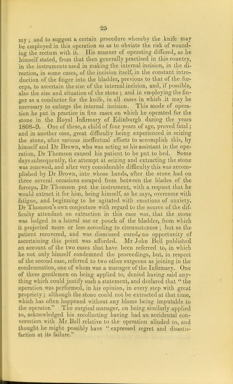 niy ; and to suggest a certain procedure whereby the knife may be employed in this operation so as to obviate the risk of wound- ing the rectum with it. His manner of operating di{Fered, as he himself stated, from that then generally practised in this country, in the instruments used in making the internal incision, in the di- rection, in some cases, of the incision itself, in the constant intro- duction of the finger into the bladder, previous to that of the for- ceps, to ascertain the size of the internal incision, and, if possible, also the size and situation of the stone ; and in employing the fin- ger as a condiictor for the knife, in all cases in which it may be necessary to enlarge the internal incision. This mode of opera- tion he put in practice in five cases on which he operated for the stone in the Royal Infirmary of Edinburgh during the years 1808-9. One of these, a child of four years of age, proved fatal; and in another case, great difficulty being experienced in seizing the stone, after various ineffectual efforts to accomplish this, by himself and Dr Brown, who was acting as his assistant in the ope- ration, Dr Thomson caused his patient to be put to bed. Some days subsequently, the attempt at seizing and extracting the stone was renewed, and after very considerable difficulty this was accom- plished by Dr Brown, into whose hands, after the stone had on three several occasions escaped from between the blades of the forceps, Dr Thomson put the instrument, with a request that he would extract it for him, being himself, as he says, overcome willi fatigue, and beginning to be agitated with emotions of anxiety. Dr Thomson's own conjecture with regard to the source of the dif- ficulty attendant on extraction in this case was, that the stone was lodged in a lateral sac or pouch of the bladder, from which it projected more or less according to circumstances ; but as the patient recovered, and was dismissed cured,, no opportunity of ascertaining this point was afiforded. Mr John Bell published an account of the two cases that have been referred to, in which he not only himself condemned the proceedings, but, in respect of the second case, referred to two other surgeons as joining in the condemnation, one of whom was a manager of the Infirmary. One of these gentlemen on being applied to, denied having said any- thing which could justify such a statement, and declared that  the operation was performed, in his opinion, in every step with great propriety ; although the stone could not be extracted at that time, which has often happened without any blame being imputable to the operator. Tlic surgical manager, on being similarly applied to, acknowledged liis recollecting having had an accidental con- versation with Mr Bell relative to the operation alluded to, and thought he might possibly have  expressed regret and dissatis- faction at its failure.