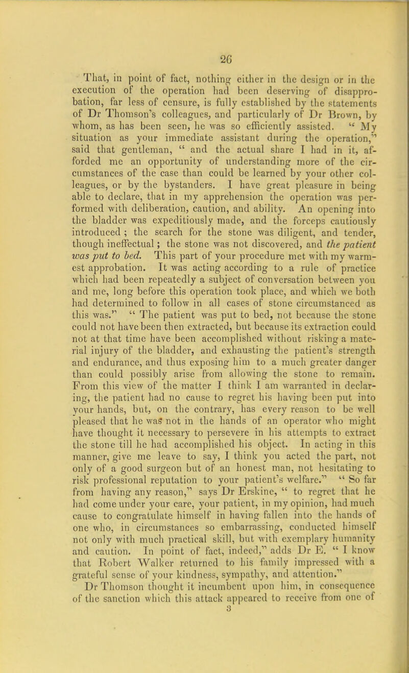 That, in point of fact, notliin<r either in the design or in the execution of the operation liatl been deserving of disappro- bation, far less of censure, is fully established by the statements of Dr Thomson's colleagues, and particularly of Dr Brown, by whom, as has been seen, he was so efficiently assisted. My situation as your immediate assistant during the operation,' said that gentleman, and the actual share I had in it, af- forded me an opportunity of understanding more of the cir- cumstances of the case than could be learned by your other col- leagues, or by the bystanders. I have great pleasure in being able to declare, that in my apprehension the operation was per- formed with deliberation, caution, and ability. An opening into the bladder was expeditiously made, and the forceps cautiously introduced ; the search for the stone was diligent, and tender, though ineffectual; the stone was not discovered, and the patient was put to bed. This part of your procedure met with my warm- est approbation. It was acting according to a rule of practice which had been repeatedly a subject of conversation between you and me, long before this operation took place, and which we both had determined to follow in all cases of stone circumstanced as this was. The patient was put to bed, not because the stone could not have been then extracted, but because its extraction could not at that time have been accomplished without risking a mate- rial injury of the bladder, and exhausting the patient's strength and endurance, and thus exposing him to a much greater danger than could possibly arise from allowing the stone to remain. From this view of the matter I think I am warranted in declar- ing, the patient had no cause to regret his having been put into your hands, but, on the contrary, has every reason to be well pleased that he waS not in the hands of an operator who might have thought it necessary to persevere in his attempts to extract the stone till he had accomplished his object. In acting in this manner, give me leave to say, I think you acted the part, not only of a good surgeon but of an honest man, not hesitating to risk professional reputation to your patient's welfare. So far from having any reason, says Dr Erskine, to regret that he had come under your care, your patient, in my opinion, had much cause to congratulate himself in having fallen into the hands of one who, in circumstances so embarrassing, conducted himself not only with much practical skill, but with exemplary humanity and caution. In point of fact, indeed, adds Dr E, I know that Robert Walker returned to his family impressed with a grateful sense of your kindness, sympathy, and attention. Dr Thomson thought it incumbent upon him, in consequence of the sanction which this attack appeared to receive from one of 3
