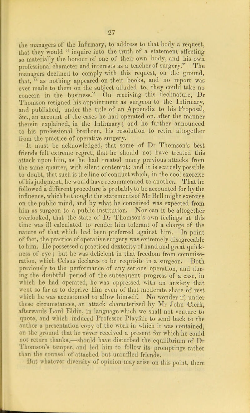 tlie managers of the Infirmary, to address to that body a request, that they would  inquire into the truth of a statement affecting so materially the honour of one of their own body, and his own professional character and interests as a teacher of surgery. The managers declined to comply Avith this request, on the ground, that,  as nothing appeared on their books, and no report was ever made to them on the subject alluded to, they could take no concern in the business. On receiving this declinature, Dr Thomson resigned his appointment as surgeon to the Infirmary, and published, under the title of an Appendix to his Proposal, &c., an account of the cases he had operated on, after the manner therein explained, in the Infirmary; and he further announced to his professional brethren, his resolution to retire altogether from the practice of operative surgery. It must be acknowledged, that some of Dr Thomson's best friends felt extreme regret, that he should not have treated this attack upon him, as he had treated many previous attacks from the same quarter, with silent contempt; and it is scarcely possible to doubt, that such is the line of conduct which, in the cool exercise of his judgment, he would have recommended to another. That he followed a different procedure is probably to be accounted for by the influence, which he thought the statements of Mr Bell might exercise on the public mind, and by what he conceived was expected from him as surgeon to a public institution. Nor can it be altogether overlooked, that the state of Dr Thomson's own feelings at this time was ill calculated to render him tolerant of a charge of the nature of that which had been preferred against hira. In point of fact, the practice of operative surgery was extremely disagreeable to him. He possessed a practised dexterity of hand and great quick- ness of eye ; but he was deficient in that freedom from commise- ration, which Celsus declares to be requisite in a surgeon. Both previously to the performance of any serious operation, and dur- ing the doubtful period of the subsequent progress of a case, in which he had operated, he was oppressed with an anxiety that went so far as to deprive hira even of that moderate share of rest which he was accustomed to allow himself. No wonder if, under these circumstances, an attack characterized by Mr John Clerk, afterwards Lord Eldin, in language which we shall not venture to quote, and which induced Professor Playfair to send back to the author a presentation copy of the work in which it was contained, on the ground that he never received a present for which he could not return thanks,—should have disturbed the equilibrium of Dr Thomson's temper, and led him to follow its promptings rather than the counsel of attached but unruffled friends. But whatever diversity of opinion may arise on this point, there